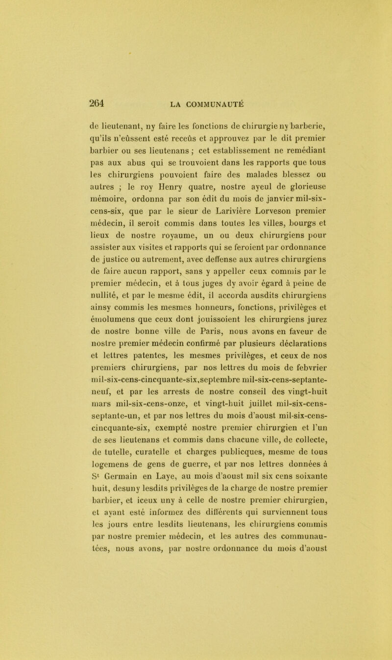 de lieutenant, ny faire les fonctions de chirurgieny barberie, qu’ils n’eûssent esté receûs et approuvez par le dit premier barbier ou ses lieutenans ; cet establissemcnt ne remédiant pas aux abus qui se trouvoient dans les rapports que tous les chirurgiens pouvoient faire des malades blessez ou autres ; le roy Henry quatre, nostre ayeul de glorieuse mémoire, ordonna par son édit du mois de janvier mil-six- cens-six, que par le sieur de Larivière Lorveson premier médecin, il seroit commis dans toutes les villes, bourgs et lieux de nostre royaume, un ou deux chirurgiens pour assister aux visites et rapports qui se feroient par ordonnance de justice ou autrement, avec deffense aux autres chirurgiens de faire aucun rapport, sans y appeller ceux commis par le premier médecin, et à tous juges dy avoir égard à peine de nullité, et par le mesiue édit, il accorda ausdits chirurgiens ainsy commis les mesmes honneurs, fonctions, privilèges et émolumens que ceux dont jouissoient les chirurgiens jurez de nostre bonne ville de Paris, nous avons en faveur de nostre premier médecin confirmé par plusieurs déclarations et lettres patentes, les mesmes privilèges, et ceux de nos premiers chirurgiens, par nos lettres du mois de febvrier mil-six-cens-cincquante-six,septembre mil-six-cens-septante- neuf, et par les arrests de nostre conseil des vingt-huit mars mil-six-cens-onze, et vingt-huit juillet mil-six-cens- septante-un, et par nos lettres du mois d’aoust mil-six-cens- cincquante-six, exempté nostre premier chirurgien et l’un de ses lieutenans et commis dans chacune ville, de collecte, de tutelle, curatelle et charges publicques, mesme de tous logemens de gens de guerre, et par nos lettres données à S1 Germain en Laye, au mois d’aoust mil six cens soixante huit, desuny lesdils privilèges de la charge de nostre premier barbier, et iceux uny à celle de nostre premier chirurgien, et ayant esté informez des différents qui surviennent tous les jours entre lesdits lieutenans, les chirurgiens commis par nostre premier médecin, et les autres des communau- tées, nous avons, par nostre ordonnance du mois d’aoust