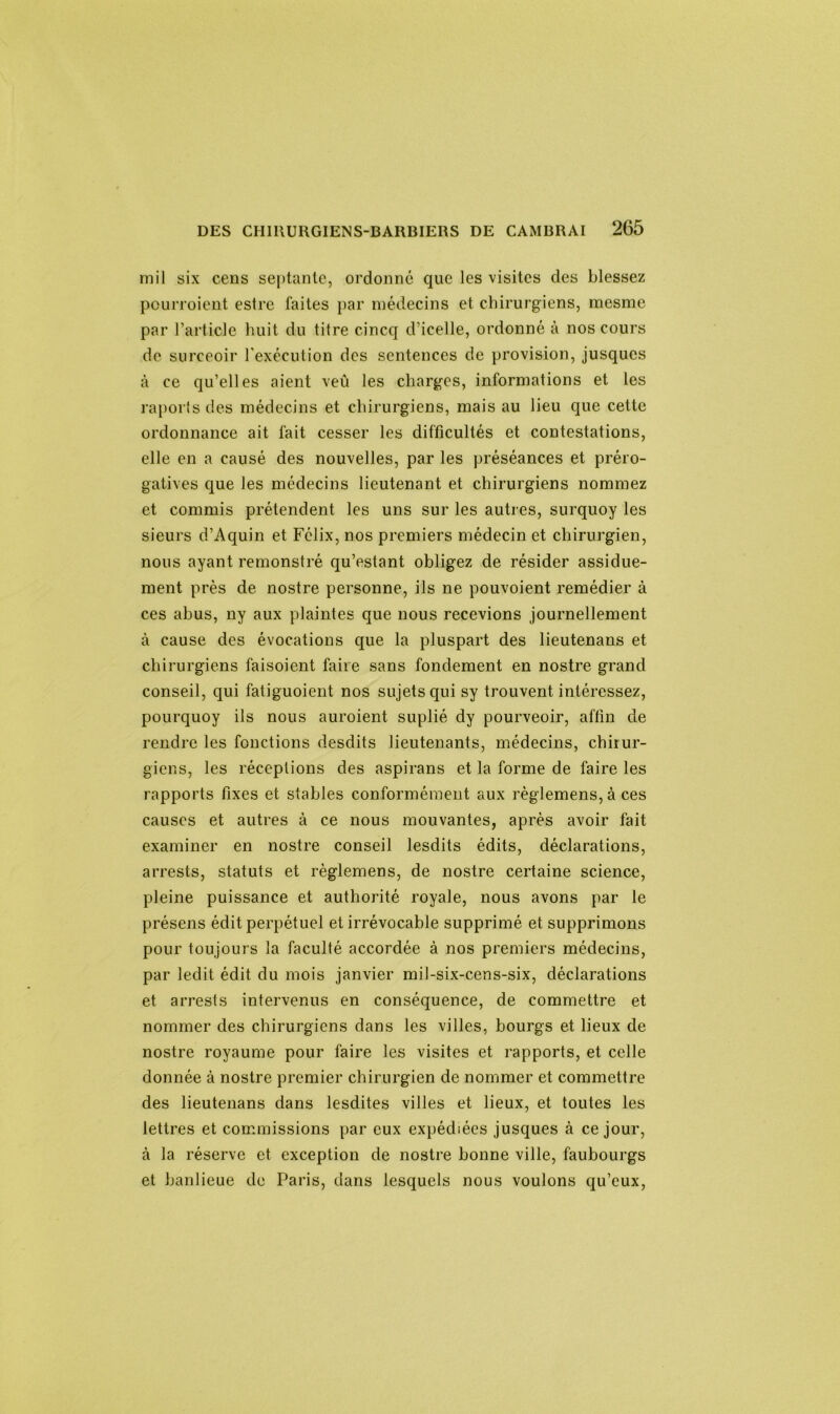 mil six cens septante, ordonné que les visites des blessez peurroient estre faites par médecins et chirurgiens, mesme par l’article huit du titre cincq d’icelle, ordonné à nos cours de surceoir b exécution des sentences de provision, jusques à ce qu’elles aient veû les charges, informations et les raports des médecins et chirurgiens, mais au lieu que cette ordonnance ait fait cesser les difficultés et contestations, elle en a causé des nouvelles, par les préséances et préro- gatives que les médecins lieutenant et chirurgiens nommez et commis prétendent les uns sur les autres, surquoy les sieurs d’Aquin et Félix, nos premiers médecin et chirurgien, nous ayant remonstré qu’estant obligez de résider assidue- ment près de nostre personne, ils ne pouvoient remédier à ces abus, ny aux plaintes que nous recevions journellement à cause des évocations que la pluspart des lieutenans et chirurgiens faisoient faire sans fondement en nostre grand conseil, qui fatiguoient nos sujets qui sy trouvent intéressez, pourquoy ils nous auroient suplié dy pourveoir, affin de rendre les fonctions desdits lieutenants, médecins, chiiur- giens, les réceptions des aspirans et la forme de faire les rapports fixes et stables conformément aux règlemens, à ces causes et autres à ce nous mouvantes, après avoir fait examiner en nostre conseil lesdits édits, déclarations, arrests, statuts et règlemens, de nostre certaine science, pleine puissance et authorité royale, nous avons par le présens édit perpétuel et irrévocable supprimé et supprimons pour toujours la faculté accordée à nos premiers médecins, par ledit édit du mois janvier mil-six-cens-six, déclarations et arrests intervenus en conséquence, de commettre et nommer des chirurgiens dans les villes, bourgs et lieux de nostre royaume pour faire les visites et rapports, et celle donnée à nostre premier chirurgien de nommer et commettre des lieutenans dans lesdites villes et lieux, et toutes les lettres et commissions par eux expédiées jusques à ce jour, à la réserve et exception de nostre bonne ville, faubourgs et banlieue de Paris, dans lesquels nous voulons qu’eux,