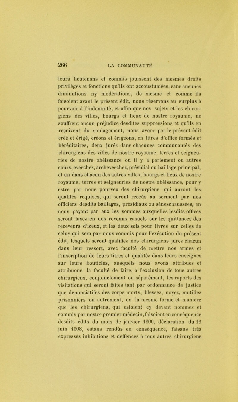 leurs lieutenans et commis jouissent des mesmes droits privilèges et fonctions qu’ils ont accoustumées, sans aucunes diminutions ny modérations, de mesme et comme ils faisoient avant le présent édit, nous réservans au surplus à pourvoir à l’indemnité, et affin que nos sujets et les chirur- giens des villes, bourgs et lieux de nostre royaume, ne souffrent aucun préjudice desdites suppressions et qu’ils en reçoivent du soulagement, nous avons par le présent édit créé et érigé, créons et érigeons, en titres d’office formés et héréditaires, deux juréz dans chacunes communautés des chirurgiens des villes de nostre royaume, terres et seigneu- ries de nostre obéissance ou il y a parlement ou autres cours,eveschez, archeveschez, présidial ou baillage principal, et un dans chacun des autres villes, bourgs et lieux de nostre royaume, terres et seigneuries de nostre obéissance, pour y estre par nous pourveu des chirurgiens qui auront les qualités requises, qui seront receûs au serment par nos officiers desdits baillages, présidiaux ou séneschaussées, en nous payant par eux les sommes auxquelles lesdits offices seront taxez en nos revenus casuels sur les quittances des receveurs d’iceux, et les deux sols pour livres sur celles de celuy qui sera par nous commis pour l’exécution du présent édit, lesquels seront qualifiez nos chirurgiens jurez chacun dans leur ressort, avec faculté de mettre nos armes et l’inscription de leurs titres et qualitéz dans leurs enseignes sur leurs bouticles, ausquels nous avons attribuez et attribuons la faculté de faire, à l’exclusion de tous autres chirurgiens, conjointement ou séparément, les raports des visitations qui seront faites tant par ordonnance de justice que denonciatifes des corps morts, blessez, noyez, mutiliez prisonniers ou autrement, en la mesme forme et manière que les chirurgiens, qui estoient cy devant nommez et commis par nostre premier médecin, faisoient en conséquence desdits édits du mois de janvier '1600, déclaration du 16 juin 1608, estans rendûs en conséquence, faisans très expresses inhibitions et deffences à tous autres chirurgiens