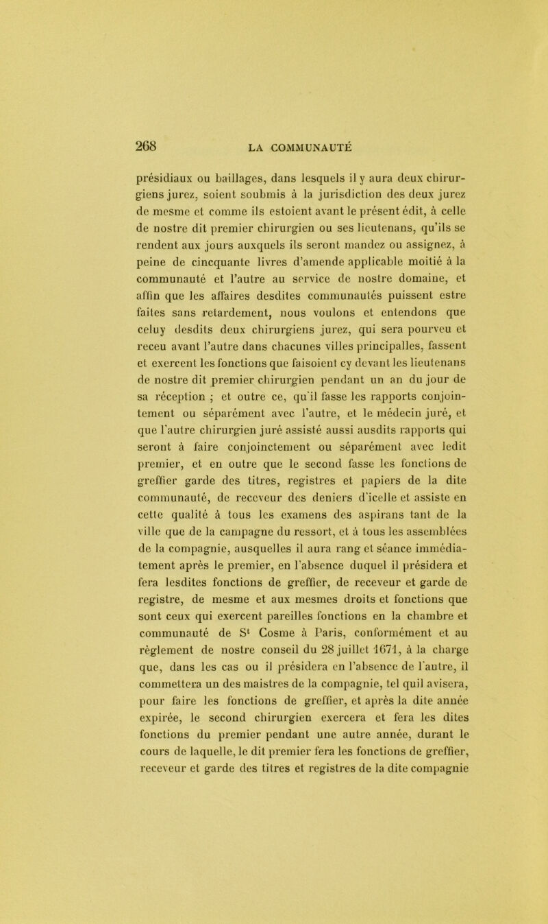 présidiaux ou baillages, dans lesquels il y aura deux chirur- giens jurez, soient soubmis à la jurisdiction des deux jurez de mesme et comme ils estoient avant le présent édit, à celle de nostre dit premier chirurgien ou ses lieutenans, qu’ils se rendent aux jours auxquels ils seront mandez ou assignez, à peine de cincquante livres d’amende applicable moitié à la communauté et l’autre au service de nostre domaine, et affin que les affaires desdites communautés puissent estre faites sans retardement, nous voulons et entendons que celuy desdits deux chirurgiens jurez, qui sera pourveu et receu avant l’autre dans chacunes villes principalles, fassent et exercent les fonctions que faisoient cy devant les lieutenans de nostre dit premier chirurgien pendant un an du jour de sa réception • et outre ce, qu'il fasse les rapports conjoin- tement ou séparément avec l’autre, et le médecin juré, et que l’autre chirurgien juré assisté aussi ausdits rapports qui seront à faire conjointement ou séparément avec ledit premier, et en outre que le second fasse les fonctions de greffier garde des titres, registres et papiers de la dite communauté, de receveur des deniers d’icelle et assiste en cette qualité à tous les examens des aspirans tant de la ville que de la campagne du ressort, et à tous les assemblées de la compagnie, ausquelles il aura rang et séance immédia- tement après le premier, en l’absence duquel il présidera et fera lesdites fonctions de greffier, de receveur et garde de registre, de mesme et aux mesmes droits et fonctions que sont ceux qui exercent pareilles fonctions en la chambre et communauté de S1 Cosme à Paris, conformément et au règlement de nostre conseil du 28 juillet 1671, à la charge que, dans les cas ou il présidera en l’absence de l’autre, il commettera un des maistres de la compagnie, tel quil avisera, pour faire les fonctions de greffier, et après la dite année expirée, le second chirurgien exercera et fera les dites fonctions du premier pendant une autre année, durant le cours de laquelle, le dit premier fera les fonctions de greffier, receveur et garde des titres et registres de la dite compagnie