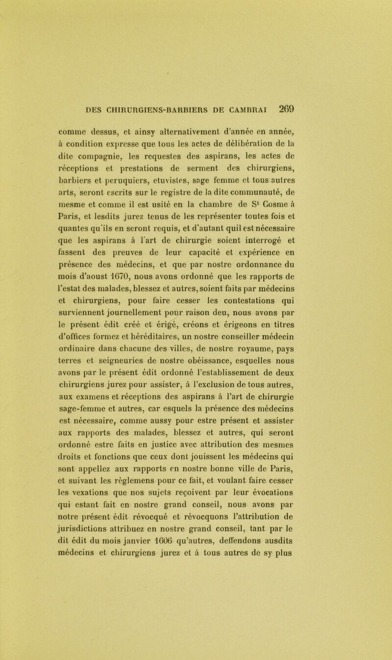 comme dessus, et ainsy alternativement d’année en année, à condition expresse que tous les actes de délibération de la dite compagnie, les rcquestes des aspirans, les actes de réceptions et prestations de serment des chirurgiens, barbiers et pcruquiers, etuvistes, sage femme et tous autres arts, seront escrits sur le registre de la dite communauté, de mesme et comme il est usité en la chambre de S1 Cosme à Paris, et lesdits jurez tenus de les représenter toutes fois et quantes qu'ils en seront requis, et d’autant quil est nécessaire que les aspirans à l'art de chirurgie soient interrogé et fassent des preuves de leur capacité et expérience en présence des médecins, et que par nostre ordonnance du mois d’aoust 1670, nous avons ordonné que les rapports de l’estât des malades, blessez et autres, soient faits par médecins et chirurgiens, pour faire cesser les contestations qui surviennent journellement pour raison deu, nous avons par le présent édit créé et érigé, créons et érigeons en titres d’offices formez et héréditaires, un nostre conseiller médecin ordinaire dans chacune des villes, de nostre royaume, pays terres et seigneuries de nostre obéissance, esquelles nous avons par le présent édit ordonné l’establissement de deux chirurgiens jurez pour assister, à l’exclusion de tous autres, aux examens et réceptions des aspirans à l’art de chirurgie sage-femme et autres, car esquels la présence des médecins est nécessaire, comme aussy pour estre présent et assister aux rapports des malades, blessez et autres, qui seront ordonné estre faits en justice avec attribution des mesmes droits et fonctions que ceux dont jouissent les médecins qui sont appeliez aux rapports en nostre bonne ville de Paris, et suivant les règlemens pour ce fait, et voulant faire cesser les vexations que nos sujets reçoivent par leur évocations qui estant fait en nostre grand conseil, nous avons par notre présent édit révocqué et révocquons l’attribution de jurisdictions attribuez en nostre grand conseil, tant par le dit édit du mois janvier 1606 qu’autres, delfendons ausdits médecins et chirurgiens jurez et à tous autres de sy plus