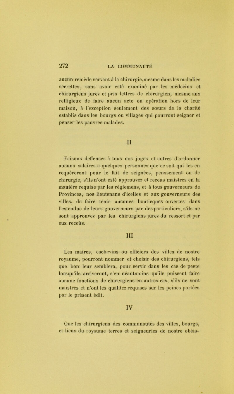 aucun remède servant cà la chirurgie,mesmc dans les maladies secrettes, sans avoir esté examiné par les médecins et chirurgiens jurez et pris lettres de chirurgien, mesme aux relligieux de faire aucun acte ou opération hors de leur maison, à l’exception seulement des sœurs de la charité establis dans les bourgs ou villages qui pourront seigner et penser les pauvres malades. II Faisons deffences à tous nos juges et autres d’ordonner aucuns salaires a quelques personnes que ce soit qui les en requéreront pour le fait de soignées, penssement ou de chirurgie, s’ils n’ont esté approuvez et receus maistres en la manière requise par les règlemens, et à tous gouverneurs de Provinces, nos lieutenans d’icelles et aux gouverneurs des villes, de faire tenir aucunes bouticques ouvertes dans l’estendue de leurs gouverneurs par des particuliers, s’ils ne sont approuvez par les chirurgiens jurez du ressort et par eux receûs. III Les maires, eschevins ou officiers des villes de nostre royaume, pourront nommer et choisir des chirurgiens, tels que bon leur semblera, pour servir dans les cas de peste lorsqu’ils arriveront, s’en néantmoins qu’ils puissent faire aucune fonctions de chirurgiens en autres cas, s’ils ne sont maistres et n’ont les qualitez requises sur les peines portées par le présent édit. IV Que les chirurgiens des communautés des villes, bourgs, et lieux du royaume terres et seigneuries de nostre obéis-