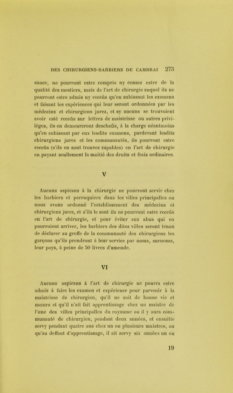 sauce, ne pourront cstre compris ny censez estre de la qualité des mestiers, mais de l’art de chirurgie auquel ils ne pourront estre admis ny receûs qu’en subissant les examens et faisant les expériences qui leur seront ordonnées par les médecins et chirurgiens jurez, et sy aucuns se trouvoient avoir esté rcceûs sur lettres de maistrisse ou autres privi- lèges, ils en demeureront descheûs, à la charge néantmoins qu’en subissant par eux lesdits examens, pardevant lesdits chirurgiens jurez et les communautés, ils pourront estre receûs (s’ils en sont trouvez capables) en l’art de chirurgie en payant seullement la moitié des droits et frais ordinaires. V Aucuns aspirans à la chirurgie ne pourront servir chez les barbiers et perruquiers dans les villes principalles ou nous avons ordonné l’establissement des médecins et chirurgiens jurez, et s’ils le sont ils ne pourront estre receûs en l’art de chirurgie, et pour éviter aux abus qui en pourroient arriver, les barbiers des dites villes seront tenus de déclarer au greffe de la communauté des chirurgiens les garçons qu’ils prendront à leur service par noms, surnoms, leur pays, à peine de 50 livres d’amende. VI Aucuns aspirans à l’art de chirurgie ne pourra estre admis à faire les examen et expérience pour parvenir à la maistrisse de chirurgien, qu’il ne soit de bonne vie et mœurs et qu’il n’ait fait apprentissage chez un maistre de l’une des villes principalles du royaume ou il y aura com- munauté de chirurgien, pendant deux années, et ensuitte servy pendant quatre ans chez un ou plusieurs maistres, ou qu’au deffaut d’apprentissage, il ait servy six années un ou 19