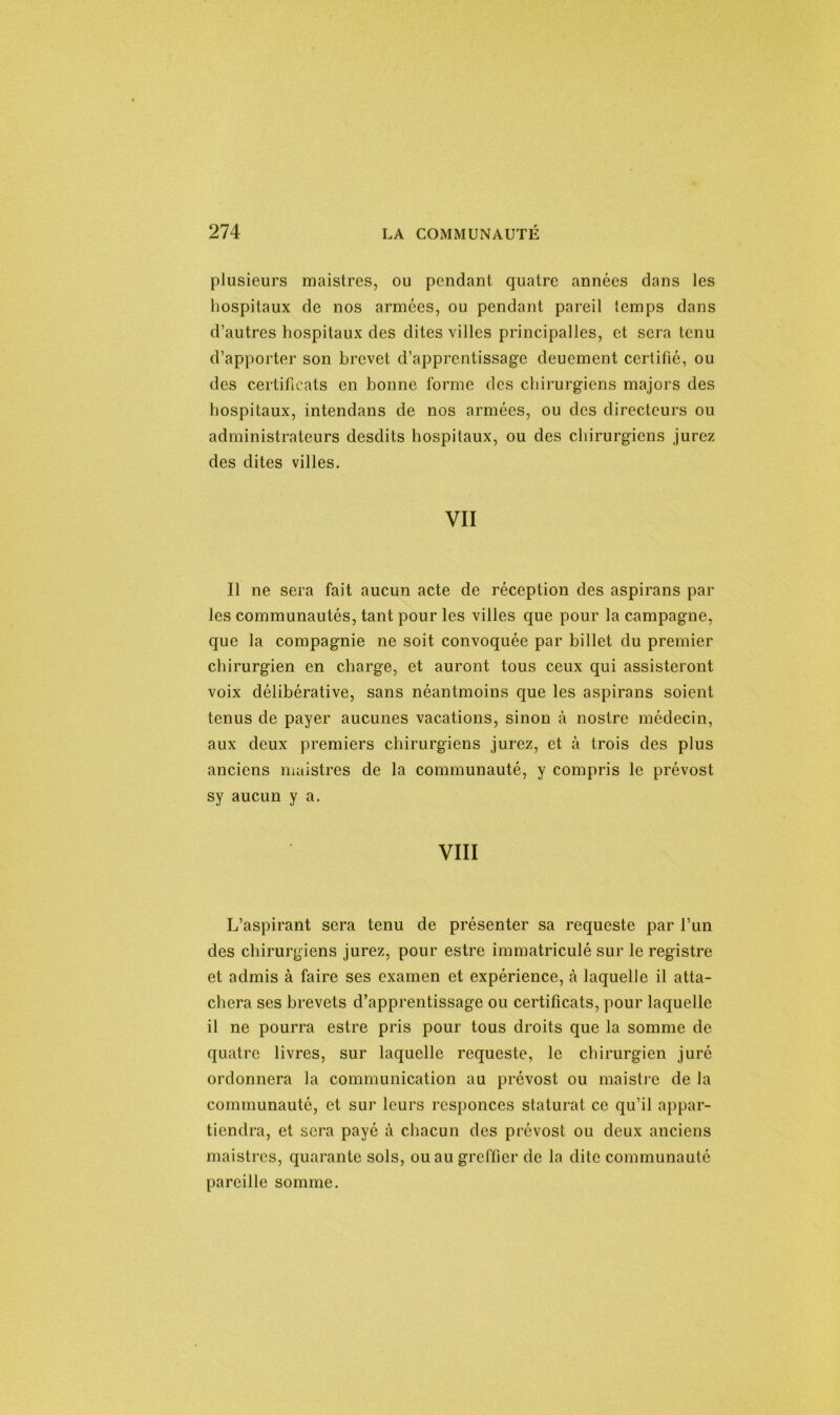 plusieurs maistres, ou pendant quatre années dans les hospitaux de nos armées, ou pendant pareil temps dans d’autres hospitaux des dites villes principalles, et sera tenu d’apporter son brevet d’apprentissage deuement certifié, ou des certificats en bonne forme des chirurgiens majors des hospitaux, intendans de nos armées, ou des directeurs ou administrateurs desdits hospitaux, ou des chirurgiens jurez des dites villes. VII Il ne sera fait aucun acte de réception des aspirans par les communautés, tant pour les villes que pour la campagne, que la compagnie ne soit convoquée par billet du premier chirurgien en charge, et auront tous ceux qui assisteront voix délibérative, sans néantmoins que les aspirans soient tenus de payer aucunes vacations, sinon à nostre médecin, aux deux premiers chirurgiens jurez, et à trois des plus anciens maistres de la communauté, y compris le prévost sy aucun y a. VIII L’aspirant sera tenu de présenter sa requeste par l’un des chirurgiens jurez, pour estre immatriculé sur le registre et admis à faire ses examen et expérience, à laquelle il atta- chera ses brevets d’apprentissage ou certificats, pour laquelle il ne pourra estre pris pour tous droits que la somme de quatre livres, sur laquelle requeste, le chirurgien juré ordonnera la communication au prévost ou maistre de la communauté, et sur leurs rcsponces staturat ce qu’il appar- tiendra, et sera payé à chacun des prévost ou deux anciens maistres, quarante sols, ou au greffier de la dite communauté pareille somme.