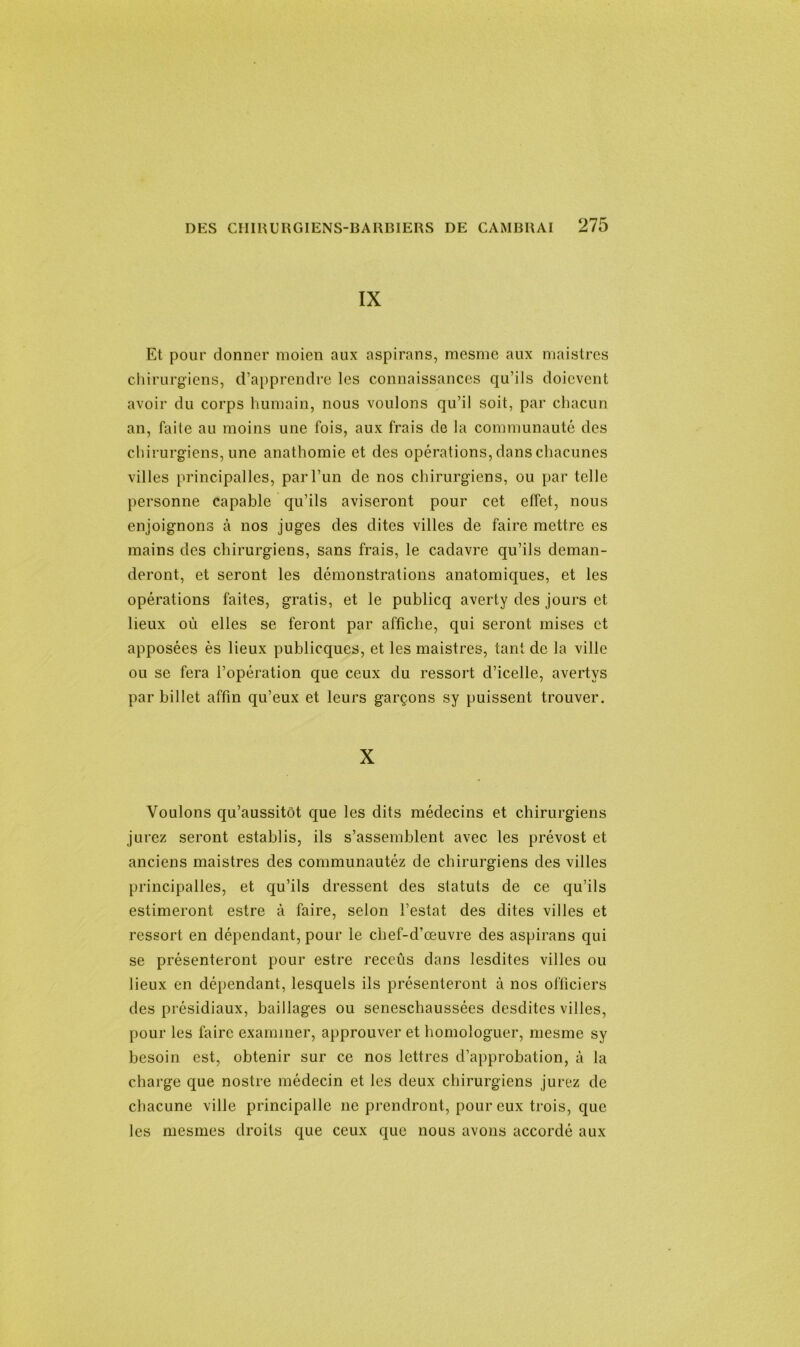 IX Et pour donner moien aux aspirans, mesme aux maistres chirurgiens, d’apprendre les connaissances qu’ils doicvcnt avoir du corps humain, nous voulons qu’il soit, par chacun an, faite au moins une fois, aux frais de la communauté des chirurgiens, une anathomie et des opérations, dans chacunes villes principalles, par l’un de nos chirurgiens, ou par telle personne capable qu’ils aviseront pour cet effet, nous enjoignons à nos juges des dites villes de faire mettre es mains des chirurgiens, sans frais, le cadavre qu’ils deman- deront, et seront les démonstrations anatomiques, et les opérations faites, gratis, et le publicq averty des jours et lieux où elles se feront par affiche, qui seront mises et apposées ès lieux publicques, et les maistres, tant de la ville ou se fera l’opération que ceux du ressort d’icelle, avertvs par billet affin qu’eux et leurs garçons sy puissent trouver. X Voulons qu’aussitôt que les dits médecins et chirurgiens jurez seront establis, ils s’assemblent avec les prévost et anciens maistres des communautéz de chirurgiens des villes principalles, et qu’ils dressent des statuts de ce qu’ils estimeront estre à faire, selon l’estât des dites villes et ressort en dépendant, pour le chef-d’œuvre des aspirans qui se présenteront pour estre reccûs dans lesdites villes ou lieux en dépendant, lesquels ils présenteront à nos officiers des présidiaux, baillages ou seneschaussées desdites villes, pour les faire examiner, approuver et homologuer, mesme sy besoin est, obtenir sur ce nos lettres d’approbation, à la charge que nostre médecin et les deux chirurgiens jurez de chacune ville principalle ne prendront, pour eux trois, que les mesmes droits que ceux que nous avons accordé aux