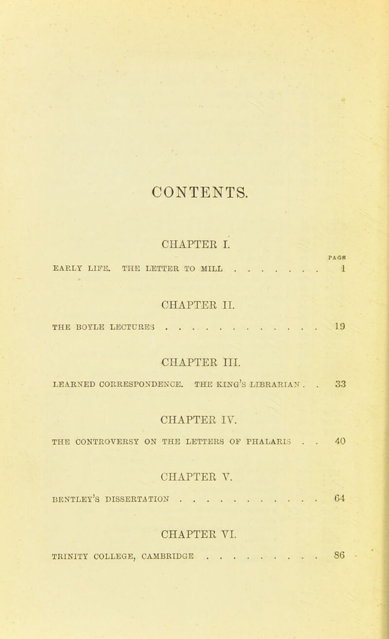 CONTENTS CHAPTER I. PA OH EARLY LIRE. THE LETTER TO MILL 1 CHAPTER II. THE BOYLE LECTURE'S 1.9 CHAPTER III. LEARNED CORRESPONDENCE. THE KING’S LIBRARIAN . . 33 CHAPTER IV. THE CONTROVERSY ON THE LETTERS OF PHALARIS . . 40 CHAPTER V. bentley’s dissertation 64 CHAPTER VI. TRINITY COLLEGE, CAMBRIDGE 86