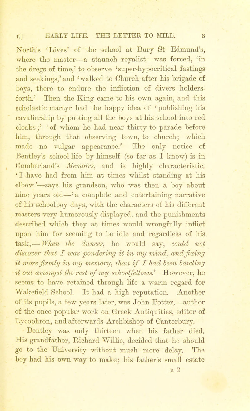 North’s ‘Lives’ of the school at Bury St Edmund’s, where the master—a staunch royalist—was forced, ‘in the dregs of time,’ to observe ‘super-hypocritical fastings and seekings,’ and ‘walked to Church after his brigade of boys, there to endure the infliction of divers holders- forth.’ Then the King came to his own again, and this scholastic martyr had the happy idea of ‘ publishing his cavaliership by putting all the boys at his school into red cloaks; ’ ‘of whom he had near thirty to parade before him, through that observing town, to church; which made no vulgar appearance.’ The only notice of Bentley’s school-life by himself (so far as I know) is in , Cumberland’s Memoirs, and is highly characteristic. ‘ I have had from him at times whilst standing at his elbow’—says his grandson, who was then a boy about nine years old—‘ a complete and entertaining narrative of his schoolboy days, with the characters of his different masters very humorously displayed, and the punishments described which they at times would wrongfully inflict upon him for seeming to be idle and regardless of his task,— When the dunces, he would say, coulcl not discover that I ivas pondering it in my mind, and fixing it more firmly in my memory, than if I had been bawling it out amongst the rest of my schoolfellows' However, he seems to have retained through life a warm regard for Wakefield School. It had a high reputation. Another of its pupils, a few years later, was John Potter,—author of the once popular work on Greek Antiquities, editor of Lycophron, and afterwards Archbishop of Canterbury. Bentley was only thirteen when his father died. His grandfather, Richard Willie, decided that he should go to the Hniversity without much more delay. The boy had his own way to make; his father’s small estate u 2