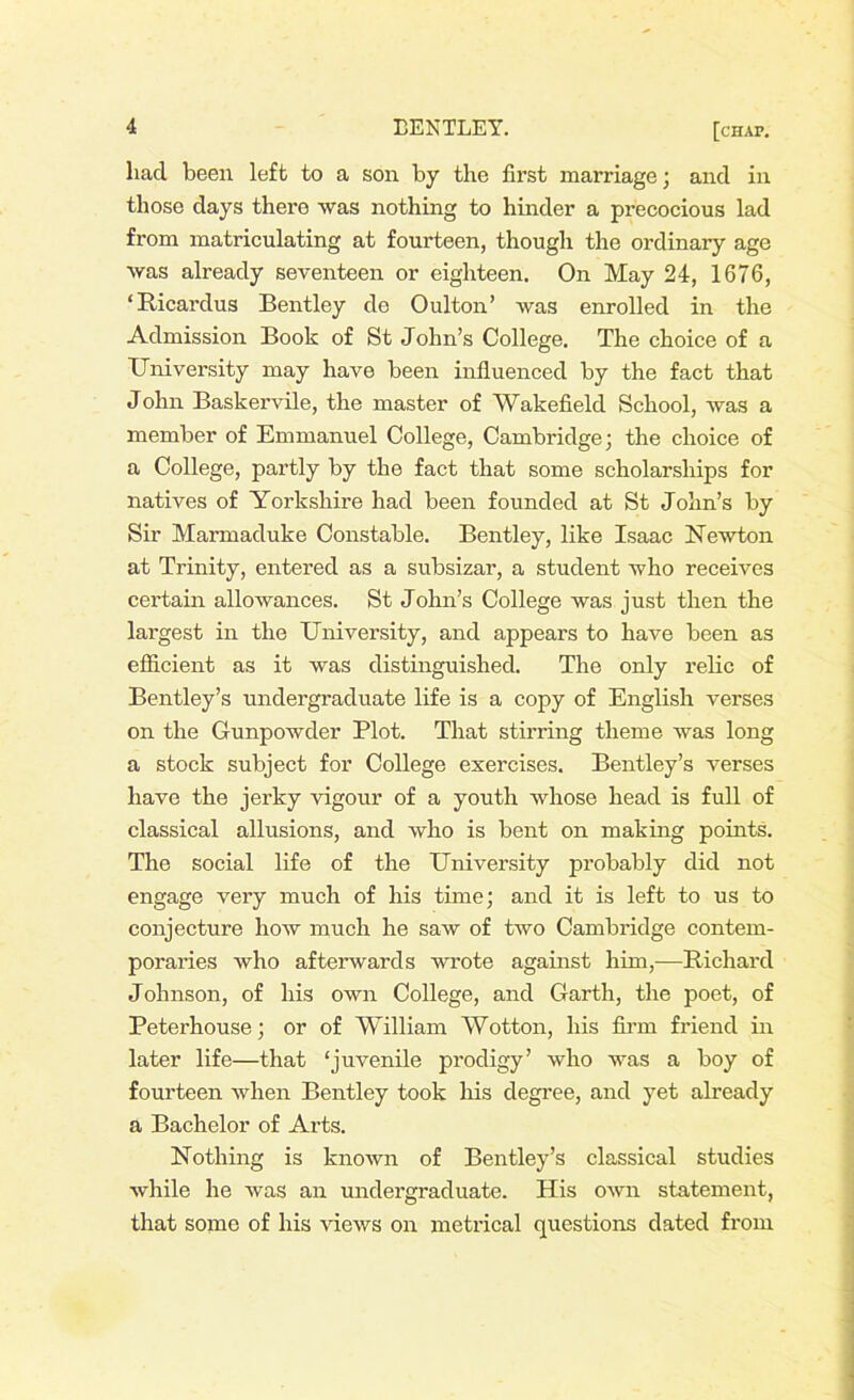 liad been left to a son by the first marriage; and in those days there was nothing to hinder a precocious lad from matriculating at fourteen, though the ordinary age was already seventeen or eighteen. On May 24, 1676, ‘ Ricardus Bentley de Oulton’ was enrolled in the Admission Book of St John’s College. The choice of a University may have been influenced by the fact that John Baskervile, the master of Wakefield School, was a member of Emmanuel College, Cambridge; the choice of a College, partly by the fact that some scholarships for natives of Yorkshire had been founded at St John’s by Sir Marmaduke Constable. Bentley, like Isaac Newton at Trinity, entered as a subsizar, a student who receives certain allowances. St John’s College was just then the largest in the University, and appears to have been as efficient as it was distinguished. The only relic of Bentley’s undergraduate life is a copy of English verses on the Gunpowder Plot. That stirring theme was long a stock subject for College exercises. Bentley’s verses have the jerky vigour of a youth whose head is full of classical allusions, and who is bent on making points. The social life of the University probably did not engage very much of his time; and it is left to us to conjecture how much he saw of two Cambridge contem- poraries who afterwards wrote against him,-—Richard Johnson, of his own College, and Garth, the poet, of Peterhouse; or of William Wotton, his firm friend in later life—that ‘juvenile prodigy’ who was a boy of fourteen when Bentley took his degree, and yet already a Bachelor of Arts. Nothing is known of Bentley’s classical studies while he was an undergraduate. His own statement, that some of his views on metrical questions dated from