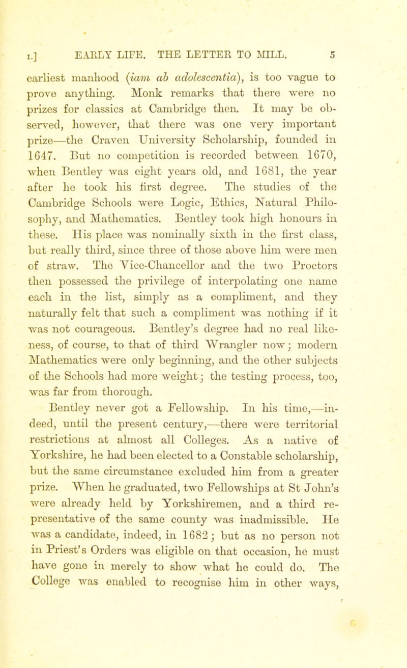 !•] earliest manhood (iam ab adolescentia), is too vague to prove anything. Monk remarks that there were no prizes for classics at Cambridge then. It may be ob- served, however, that there was one very important prize—the Craven University Scholarship, founded in 1647. But no competition is recorded between 1670, when Bentley was eight years old, and 1681, the year after he took his first degree. The studies of the Cambridge Schools were Logic, Ethics, Natural Philo- sophy, and Mathematics. Bentley took high honours in these. His place was nominally sixth in the first class, but really third, since three of those above him were men of straw. The Vice-Chancellor and the two Proctors then possessed the privilege of interpolating one name each in the list, simply as a compliment, and they naturally felt that such a compliment was nothing if it was not courageous. Bentley’s degree had no real like- ness, of course, to that of third Wrangier now j modern Mathematics Were only beginning, and the other subjects of the Schools had more weight; the testing process, too, was far from thorough. Bentley never got a Fellowship. In his time,—in- deed, until the present century,—there were territorial restrictions at almost all Colleges. As a native of Yorkshire, he had been elected to a Constable scholarship, but the same circumstance excluded him from a greater prize. When he graduated, two Fellowships at St John’s were already held by Yorkshiremen, and a third re- presentative of the same county was inadmissible. He was a candidate, indeed, in 1682; but as no person not in Priest’s Orders was eligible on that occasion, he must have gone in merely to show what he could do. The College was enabled to recognise him in other ways,