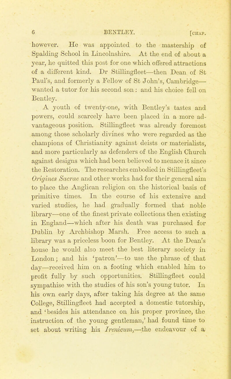 however. lie was appointed to the mastership of Spalding School in Lincolnshire. At the end of about a year, he quitted this post for one which offered attractions of a different kind. Dr Stillingfleet—then Dean of St Paul’s, and formerly a Fellow of St John’s, Cambridge— wanted a tutor for his second son : and his choice fell on Bentley. A youth of twenty-one, with Bentley’s tastes and powers, could scarcely have been placed in a more ad- vantageous position. Stillingfleet was already foremost among those scholarly divines who were regarded as the champions of Christianity against deists or materialists, and more particularly as defenders of the English Church against designs which had been believed to menace it since the Restoration. The researches embodied in Stillingfleet’s Origines Sacrcie and other works had for their general aim to place the Anglican religion on the historical basis of primitive times. In the course of his extensive and varied studies, he had gradually formed that noble library—one of the finest private collections then existing in England—which after his death was purchased for Dublin by Archbishop Marsh. Free access to such a library was a priceless boon for Bentley. At the Dean’s house he would also meet the best literary society hi London; and his ‘patron’—to use the phrase of that day—received him on a footing which enabled him to profit fully by such opportunities. Stillingfleet could sympathise with the studies of his son’s young tutor. In his own early days, after taking his degree at the same College, Stillingfleet had accepted a domestic tutorship, and ‘besides his attendance on his proper province, the instruction of the young gentleman,’ had found time to set about writing his Irenicum,—the endeavour of a