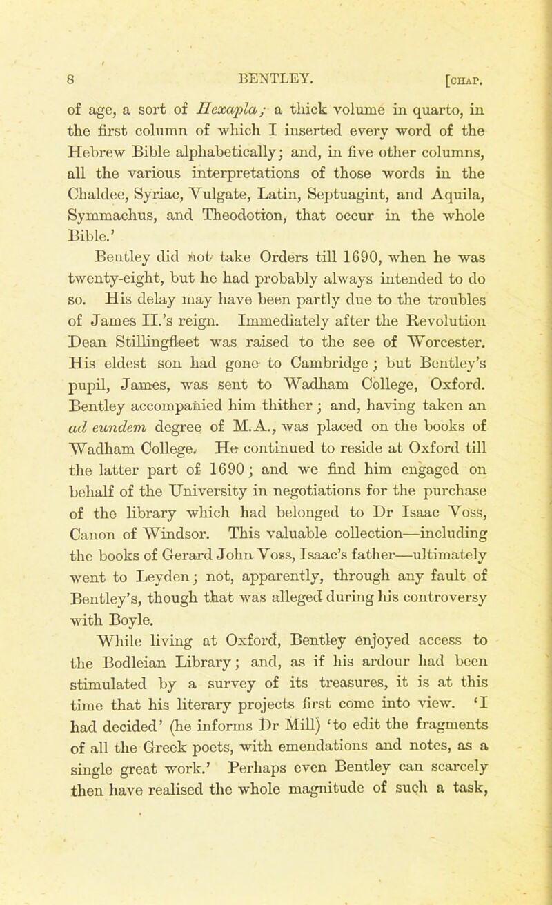 of age, a sort of Ilexapla; a tliick volume in quarto, in the first column of which I inserted every word of the Hebrew Bible alphabetically; and, in five other columns, all the various interpretations of those words in the Chaldee, Syriac, Yulgate, Latin, Septuagint, and Aquila, Symmachus, and Theodotion, that occur in the whole Bible.’ Bentley did not take Orders till 1690, when he was twenty-eight, but he had probably always intended to do so. His delay may have been partly due to the troubles of James II.’s reign. Immediately after the Revolution Dean Stillingfleet was raised to the see of Worcester. His eldest son had gone to Cambridge; but Bentley’s pupil, James, was sent to Wadham College, Oxford. Bentley accompanied him thither ; and, having taken an ad eundem degree of M. A., was placed on the books of Wadham College.’ He continued to reside at Oxford till the latter part of- 1690; and we find him engaged on behalf of the University in negotiations for the purchase of the library which had belonged to Dr Isaac Voss, Canon of Windsor. This valuable collection—including the books of Gerard John Voss, Isaac’s father—ultimately went to Leyden; not, apparently, through any fault of Bentley’s, though that was alleged during his controversy with Boyle. While living at Oxford, Bentley enjoyed access to the Bodleian Library; and, as if his ardour had been stimulated by a survey of its treasures, it is at this time that his literary projects first come into view. ‘I had decided’ (he informs Dr Mill) Go edit the fragments of all the Greek poets, with emendations and notes, as a single great work.’ Perhaps even Bentley can scarcely then have realised the whole magnitude of such a task,