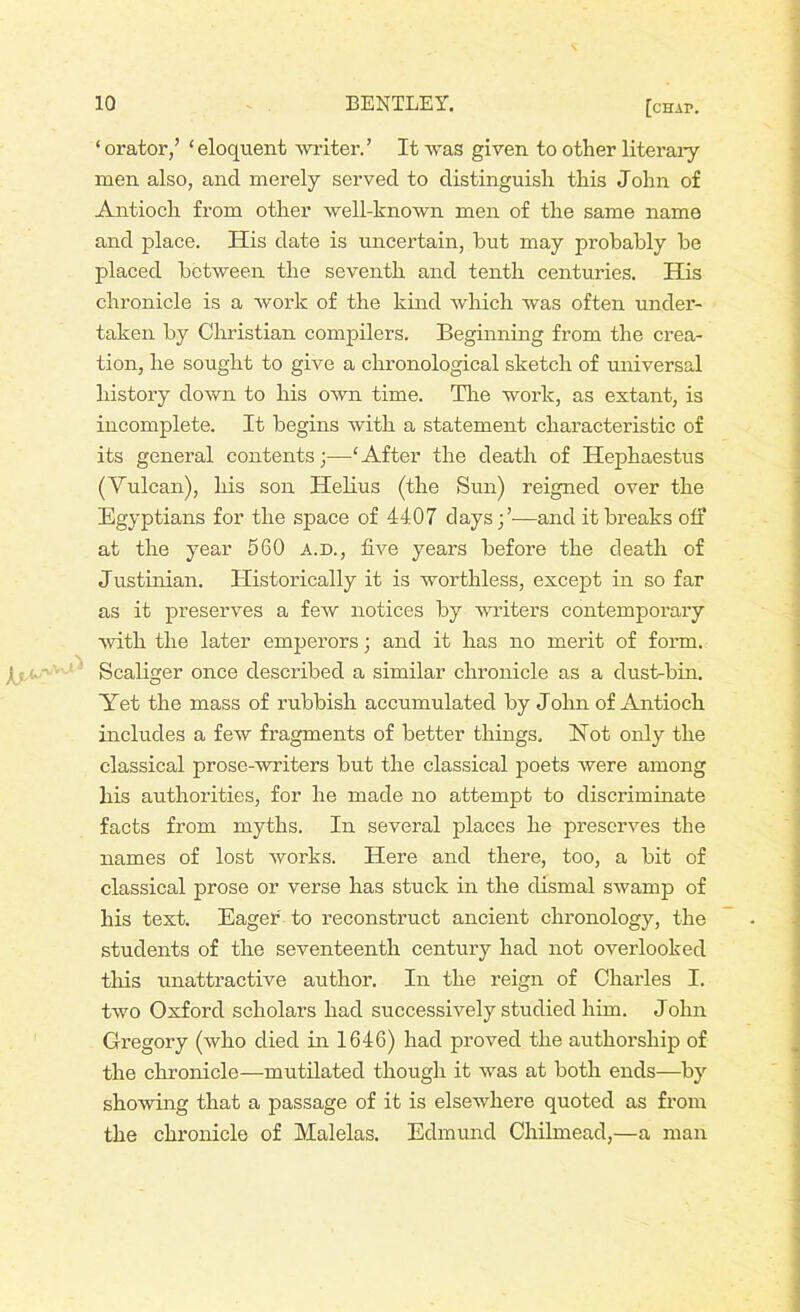 ‘ orator,’ ‘eloquent writer.’ It was given to other literary men also, and merely served to distinguish this John of Antioch from other well-known men of the same name and place. His date is uncertain, but may probably be placed between the seventh and tenth centuries. His chronicle is a work of the kind which was often under- taken by Christian compilers. Beginning from the crea- tion, he sought to give a chronological sketch of universal history down to his own time. Tire work, as extant, is incomplete. It begins with a statement characteristic of its general contents 3—‘After the death of Hephaestus (Vulcan), his son Helius (the Sun) reigned over the Egyptians for the space of 4407 days;’-—and it breaks off at the year 560 a.d., five years before the death of Justinian. Historically it is worthless, except in so far as it preserves a few notices by writers contemporary with the later emperors; and it has no merit of form. Scaliger once described a similar chronicle as a dust-bin. Yet the mass of rubbish accumulated by John of Antioch includes a few fragments of better things. Hot only the classical prose-writers but the classical poets were among his authorities, for he made no attempt to discriminate facts from myths. In several places he preserves the names of lost works. Here and there, too, a bit of classical prose or verse has stuck in the dismal swamp of his text. Eager to reconstruct ancient chronology, the students of the seventeenth century had not overlooked this unattractive author. In the reign of Charles I. two Oxford scholars had successively studied him. John Gregory (who died in 1646) had proved the authorship of the chronicle-mutilated though it was at both ends—by showing that a passage of it is elsewhere quoted as from the chronicle of Malelas. Edmund Chilmead,—a man