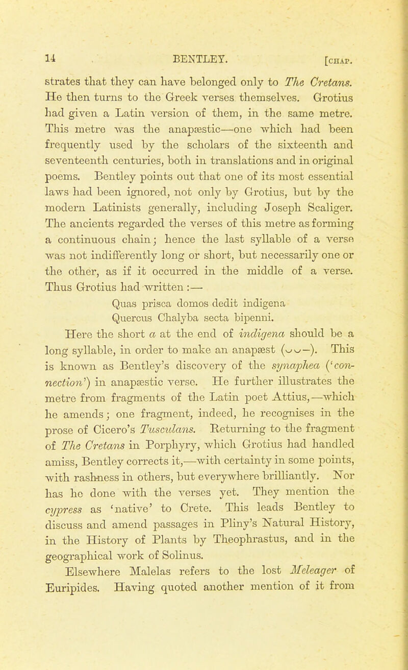 strates that they can have belonged only to The Cretans. He then turns to the Greek verses themselves. Grotius had given a Latin version of them, in the same metre. This metre was the anapaestic—one which had been frequently used by the scholars of the sixteenth and seventeenth centuries, both in translations and in original poems. Bentley points out that one of its most essential laws had been ignored, not only by Grotius, but by the modern Latinists generally, including Joseph Scaliger. The ancients regarded the verses of this metre as forming a continuous chain; hence the last syllable of a verso was not indifferently long or short, but necessarily one or the other, as if it occurred in the middle of a verse. Thus Grotius had written :— Quas prisca domos dedit indigen a Quercus Ckalyba secta bipenni. Here the short a at the end of incligena should be a long syllable, in order to make an anapaest ). This is known as Bentley’s discovery of the synaphea (‘con- nection’) in anapaestic verse. He further illustrates the metre from fragments of the Latin poet Attius,—which he amends; one fragment, indeed, he recognises in the prose of Cicero’s Tusculans. Returning to the fragment of The Cretans in Porphyry, which Grotius had handled amiss, Bentley corrects it,—with certainty in some points, with rashness in others, but everywhere brilliantly. Nor has he done with the verses yet. They mention the cypress as ‘native’ to Crete. This leads Bentley to discuss and amend passages in Pliny’s Natural History, in the History of Plants by Theophrastus, and in the geographical work of Solinus. Elsewhere Malelas refers to the lost Meleager of Euripides. Having quoted another mention of it from