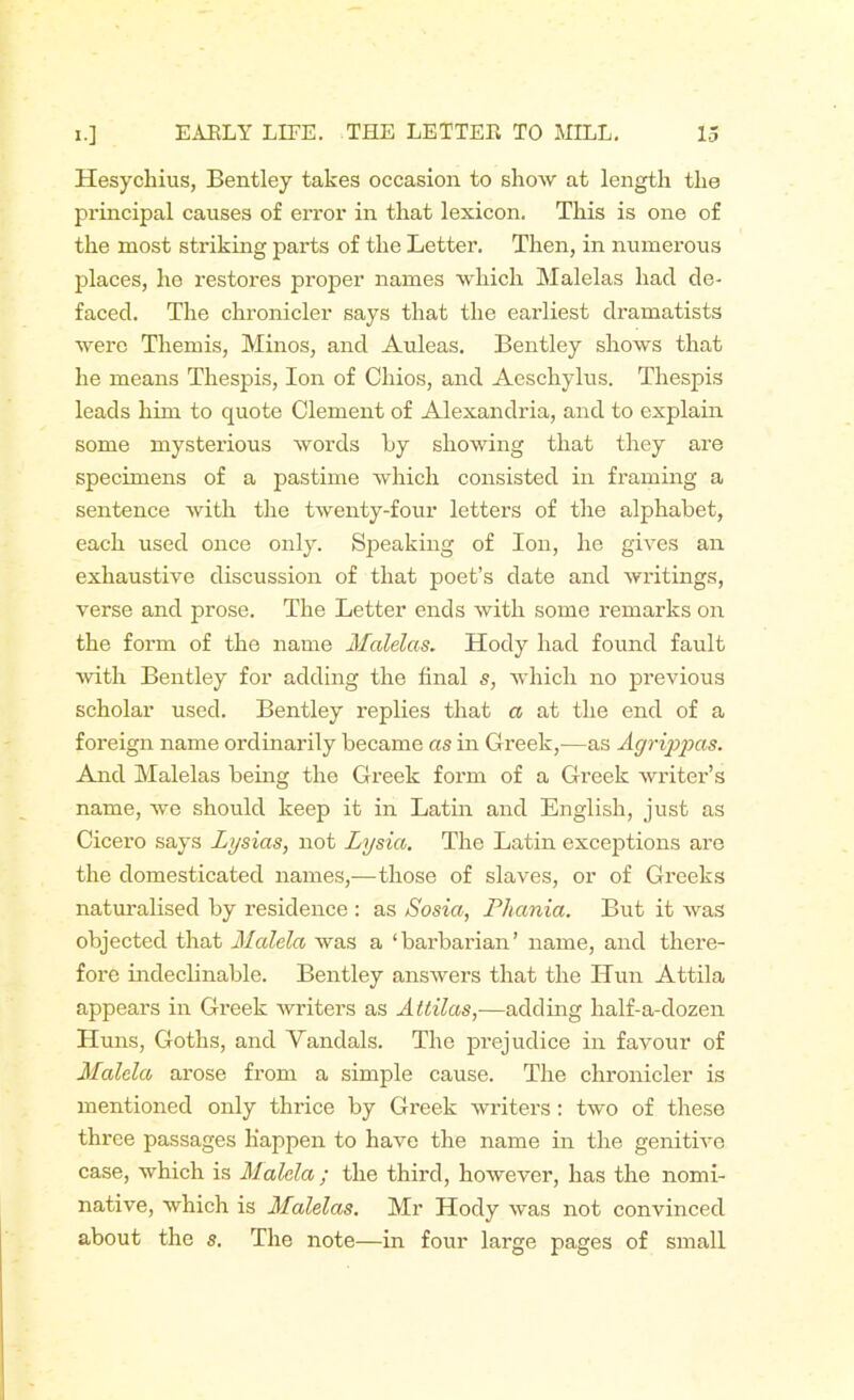 Hesychius, Bentley takes occasion to show at length the principal causes of error in that lexicon. This is one of the most striking parts of the Letter. Then, in numerous places, he restores proper names which Malelas had de- faced. The chronicler says that the earliest dramatists were Themis, Minos, and Auleas. Bentley shows that he means Thespis, Ion of Chios, and Aeschylus. Thespis leads him to quote Clement of Alexandria, and to explain some mysterious words Ly showing that they are specimens of a pastime which consisted in framing a sentence with the twenty-four letters of the alphabet, each used once only. Speaking of Ion, he gives an exhaustive discussion of that poet’s date and writings, verse and prose. The Letter ends with some remarks on the form of the name Malelas. Hody had found fault with Bentley for adding the final s, which no previous scholar used. Bentley replies that a at the end of a foreign name ordinarily became as in Greek,—as Agrippas. And Malelas being the Greek form of a Greek writer’s name, we should keep it in Latin and English, just as Cicero says Lysias, not Lysia. The Latin exceptions are the domesticated names,—those of slaves, or of Greeks naturalised by residence : as Sosia, Phania. But it was objected that Malela was a ‘barbarian’ name, and there- fore indeclinable. Bentley answers that the Hun Attila appears in Greek writers as Attilas,—adding half-a-dozen Huns, Goths, and Vandals. The prejudice in favour of Malela arose from a simple cause. The chronicler is mentioned only thrice by Greek writers: two of these three passages Happen to have the name in the genitive case, which is Malela ; the third, however, has the nomi- native, which is Malelas. Mr Hody was not convinced about the s. The note—in four large pages of small