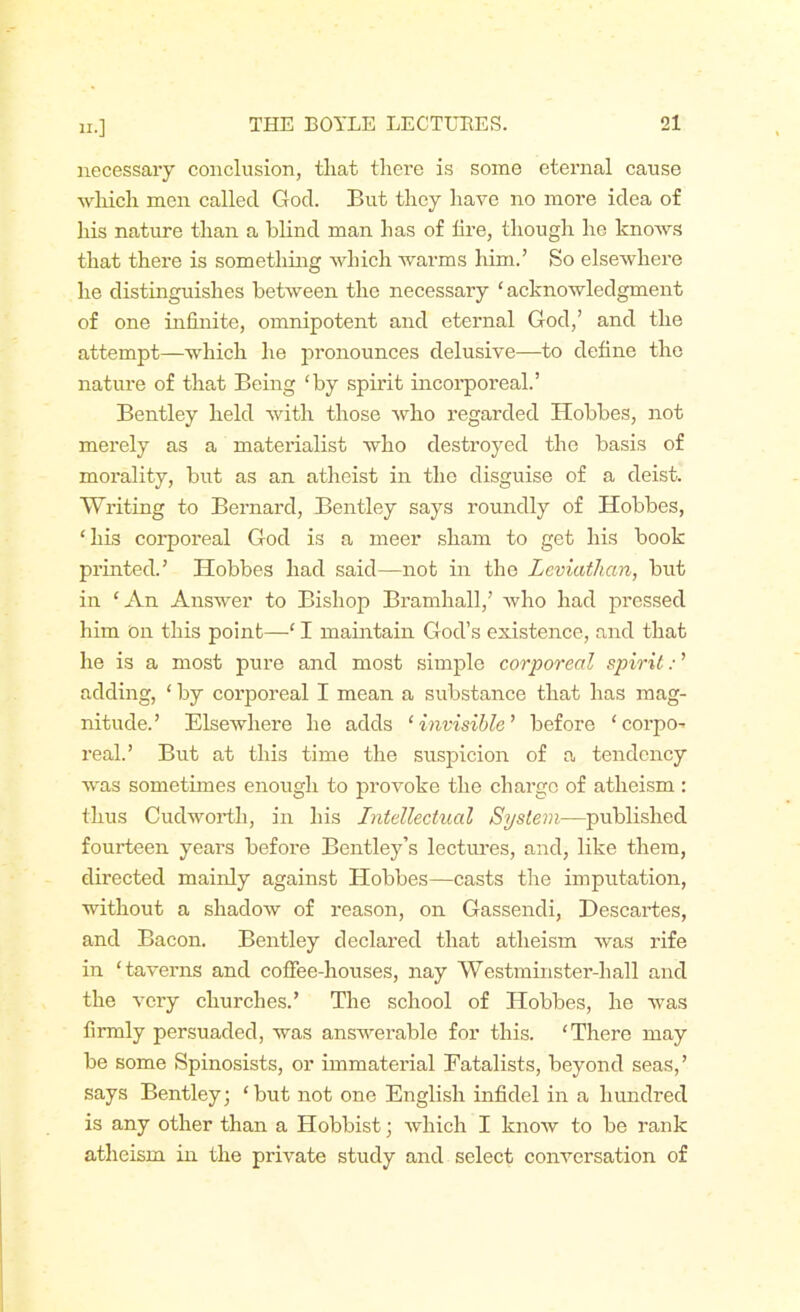 n.] necessary conclusion, that there is some eternal cause which men called God. But they have no more idea o£ his nature than a blind man has of iire, though he knows that there is something which warms him.’ So elsewhere he distinguishes between the necessary ‘acknowledgment of one infinite, omnipotent and eternal God,’ and the attempt—which he pronounces delusive—to define the nature of that Being ‘by spirit incorporeal.’ Bentley held with those who regarded Hobbes, not merely as a materialist who destroyed the basis of morality, but as an atheist in the disguise of a deist. Writing to Bernard, Bentley says roundly of Hobbes, ‘his corporeal God is a meer sham to get his book printed.’ Hobbes had said—not in the Leviathan, but in ‘An Answer to Bishop Bramhall,’ who had pressed him on this point—‘ I maintain God’s existence, and that he is a most pure and most simple corporeal spirit: ’ adding, ‘ by corporeal I mean a substance that has mag- nitude.’ Elsewhere he adds ‘invisible’ before ‘ corpo- real.’ But at this time the suspicion of a tendency was sometimes enough to provoke the chai’gc of atheism : thus Cud worth, in his Intellectual System—published fourteen years before Bentley’s lectures, and, like them, directed mainly against Hobbes—casts the imputation, without a shadow of reason, on Gassendi, Descartes, and Bacon. Bentley declared that atheism was ifife in ‘taverns and coffee-houses, nay Westminster-hall and the very churches.’ The school of Hobbes, he was firmly persuaded, was answerable for this. ‘There may be some Spinosists, or immaterial Fatalists, beyond seas,’ says Bentley; ‘but not one English infidel in a hundred is any other than a Hobbist; which I know to be rank atheism in the private study and select conversation of