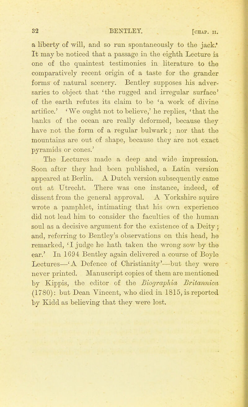 a liberty of will, ancl so run spontaneously to the jack.’ It may be noticed that a passage in the eighth Lecture is one of the quaintest testimonies in literature to the comparatively recent origin of a taste for the grander forms of natural scenery. Bentley supposes his adver- saries to object that ‘the rugged and irregular surface’ of the earth refutes its claim to be ‘a work of divine artifice.’ ‘We ought not to believe,’ he replies, ‘that the banks of the ocean are really deformed, because they have not the form of a regular bulwark; nor that the mountains are out of shape, because they are not exact pyramids or cones.’ The Lectures made a deep and wide impression. Soon after they had been published, a Latin version appeared at Berlin. A Dutch version subsequently came out at Utrecht. There was one instance, indeed, of dissent from the general approval. A Yorkshire squire wrote a pamphlet, intimating that his own experience did not lead him to consider the faculties of the human soul as a decisive argument for the existence of a Deity; and, referring to Bentley’s observations on this head, he remarked, ‘I judge he hath taken the wrong sow by the ear.’ In 1694 Bentley again delivered a course of Boyle Lectures—‘A Defence of Christianity’—but they were never printed. Manuscript copies of them are mentioned by Kippis, the editor of the Biographia Britannica (1780): but Dean Vincent, who died in 1815, is reported by Kidd as believing that they were lost.