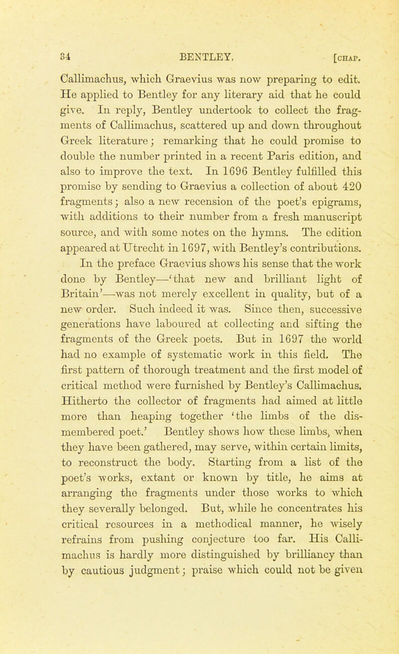 Callimachus, which Graevius was now preparing to edit. He applied to Bentley for any literary aid that he could give. In reply, Bentley undertook to collect the frag- ments of Callimachus, scattered up and down throughout Greek literature; remarking that he could promise to double the number printed in a recent Paris edition, and also to improve the text. In 1696 Bentley fulfilled this promise by sending to Graevius a collection of about 420 fragments; also a new recension of the poet’s epigrams, with additions to their number from a fresh manuscript source, and with some notes on the hymns. The edition appeared at Utrecht in 1697, with Bentley’s contributions. In the preface Graevius shows his sense that the work done by Bentley—‘that new and brilliant light of Britain’—-was not merely excellent in quality, but of a new order. Such indeed it was. Since then, successive generations have laboured at collecting and sifting the fragments of the Greek poets. But in 1697 the world had no example of systematic work in this field. The first pattern of thorough treatment and the first model of critical method were furnished by Bentley’s Callimachus. Hitherto the collector of fragments had aimed at little more than heaping together ‘the limbs of the dis- membered poet.’ Bentley shows how these limbs, when they have been gathered, may serve, within certain limits, to reconstruct the body. Starting from a list of the poet’s works, extant or known by title, he aims at arranging the fragments under those works to which they severally belonged. But, while he concentrates his critical resources in a methodical manner, he wisely refrains from pushing conjecture too far. His Calli- machus is hardly more distinguished by brilliancy than by cautious judgment; praise which could not be given