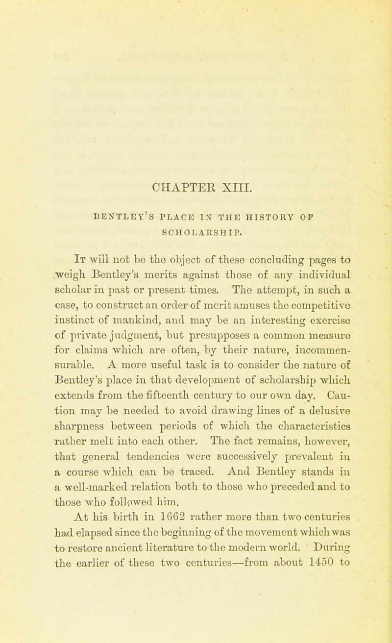 CHAPTER XIII. BENTLEY’S PLACE IN THE HISTORY OP SCHOLARSHIP. It will not be the object of these concluding pages to weigh Bentley’s merits against those of any individual scholar in past or present times. The attempt, in such a case, to construct an order of merit amuses the competitive instinct of mankind, and may be an interesting exercise of private judgment, but presupposes a common measure for claims which are often, by their nature, incommen- surable. A more useful task is to consider the nature of Bentley’s place in that development of scholarship which extends from the fifteenth century to our own day. Cau- tion may be needed to avoid drawing lines of a delusive sharpness between periods of which the characteristics rather melt into each other. The fact remains, however, that general tendencies were successively prevalent in a course which can be traced. And Bentley stands in a well-marked relation both to those who preceded and to those who followed him. At his birth in 1G62 rather more than two centuries had elapsed since the beginning of the movement which was to restore ancient literature to the modern world. During the earlier of these two centuries—from about 1450 to