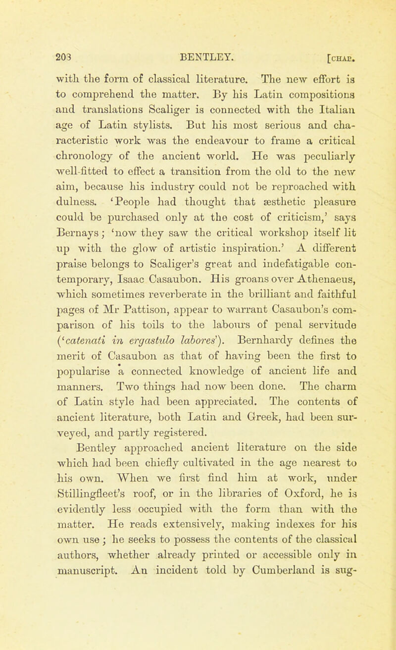 with the form of classical literature. The new effort is to comprehend the matter. By his Latin compositions and translations Scaliger is connected with the Italian age of Latin stylists. But his most serious and cha- racteristic work was the endeavour to frame a critical chronology of the ancient world. He was peculiarly well-fitted to effect a transition from the old to the new aim, because his industry could not be reproached with dulness. ‘People had thought that sesthetic pleasure could be purchased only at the cost of criticism,’ says Bernays; ‘now they saw the critical workshop itself lit up with the glow of artistic inspiration.’ A different praise belongs to Scaliger’s great and indefatigable con- temporary, Isaac Casaubon. His groans over Athenaeus, which sometimes reverberate in the brilliant and faithful pages of Mr Pattison, appear to warrant Casaubon’s com- parison of his toils to the labours of penal servitude (‘catenati in ergcistulo labores'). Bernhardy defines the merit of Casaubon as that of having been the first to popularise a connected knowledge of ancient life and manners. Two things had now been done. The charm of Latin style had been appreciated. The contents of ancient literature, both Latin and Greek, had been sur- veyed, and partly registered. Bentley approached ancient literature on the side which had been chiefly cultivated in the age nearest to his own. When we first find him at work, under Stillingfleet’s roof, or in the libraries of Oxford, he is evidently less occupied with the form than with the matter. He reads extensively, making indexes for his own use; he seeks to possess the contents of the classical authors, whether already printed or accessible only in manuscript. An incident told by Cumberland is sug-