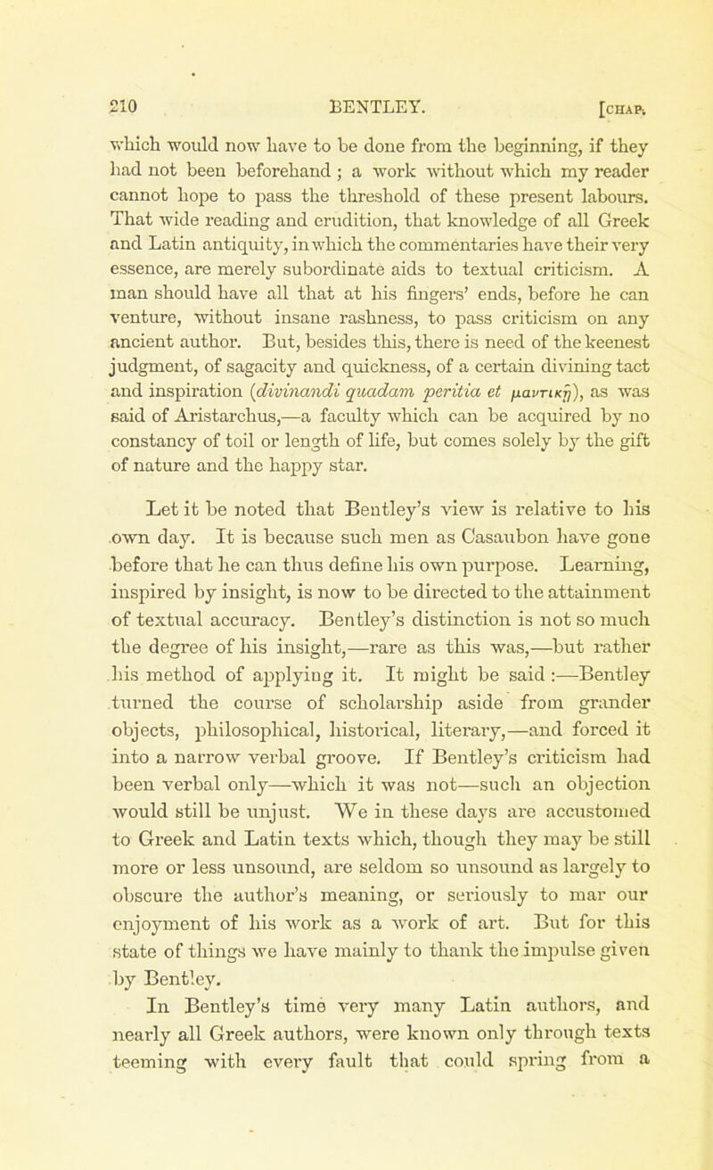 which would now have to be done from the beginning, if they had not been beforehand ; a work without which my reader cannot hope to pass the threshold of these present labours. That wide reading and erudition, that knowledge of all Greek and Latin antiquity, in which the commentaries have their very essence, are merely subordinate aids to textual criticism. A man should have all that at his fingers’ ends, before he can venture, without insane rashness, to pass criticism on any ancient author. But, besides this, there is need of the keenest judgment, of sagacity and quickness, of a certain divining tact and inspiration (divinandi quadam peritia et /lavriKy), as was said of Aristarchus,—a faculty which can be acquired by no constancy of toil or length of life, but comes solely by the gift of nature and the happy star. Let it be noted that Bentley’s view is relative to his own day. It is because such men as Casaubon have gone before that he can thus define his own purpose. Learning, inspired by insight, is now to be directed to the attainment of textual accuracy. Bentley’s distinction is not so much the degree of his insight,—rare as this was,—but rather his method of applying it. It might be said :—Bentley turned the course of scholarship aside from grander objects, philosophical, historical, literary,—and forced it into a narrow verbal groove. If Bentley’s criticism had been verbal only—which it was not—such an objection would still be unjust. We in these days are accustomed to Greek and Latin texts which, though they may be still more or less unsound, are seldom so unsound as largely to obscure the author’s meaning, or seriously to mar our enjoyment of his work as a work of art. But for this state of things we have mainly to thank the impulse given by Bentley. In Bentley’s time very many Latin authors, and nearly all Greek authors, were known only through texts teeming with every fault that could spring from a