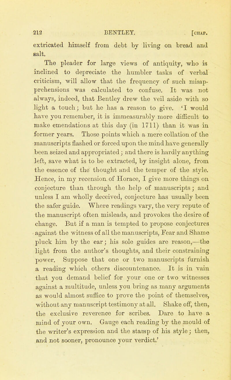 extricated himself from debt by living on bread and salt. The pleader for large views of antiquity, who is inclined to depreciate the humbler tasks of verbal criticism, will allow that the frequency of such misap- prehensions was calculated to confuse. It was not always, indeed, that Bentley drew the veil aside with so light a touch; but he has a reason to give. ‘I would have you remember, it is immeasurably more difficult to make emendations at this day (in 1711) than it was in former years. Those points which a mere collation of the manuscripts flashed or forced upon the mind have generally been seized and appropriated; and there is hardly anything left, save what is to be extracted, by insight alone, from the essence of the thought and the temper of the style. Hence, in my recension of Horace, I give more things on conjecture than through the help of manuscripts; and unless I am wholly deceived, conjecture has usually been the safer guide. Where readings vary, the very repute of the manuscript often misleads, and provokes the desire of change. But if a man is tempted to propose conjectures against the witness of all the manuscripts, Fear and Shame pluck him by the ear; his sole guides are reason,—the light from the author’s thoughts, and their constraining power. Suppose that one or two manuscripts furnish a reading which others discountenance. It is in vain that you demand belief for your one or two witnesses against a multitude, unless you bring as many arguments as would almost suffice to prove the point of themselves, without any manuscript testimony at all. Shake off, then, the exclusive reverence for scribes. Dare to have a mind of your own. Gauge each reading by the mould of the writer’s expression and the stamp of his style; then, and not sooner, pronounce your verdict.’