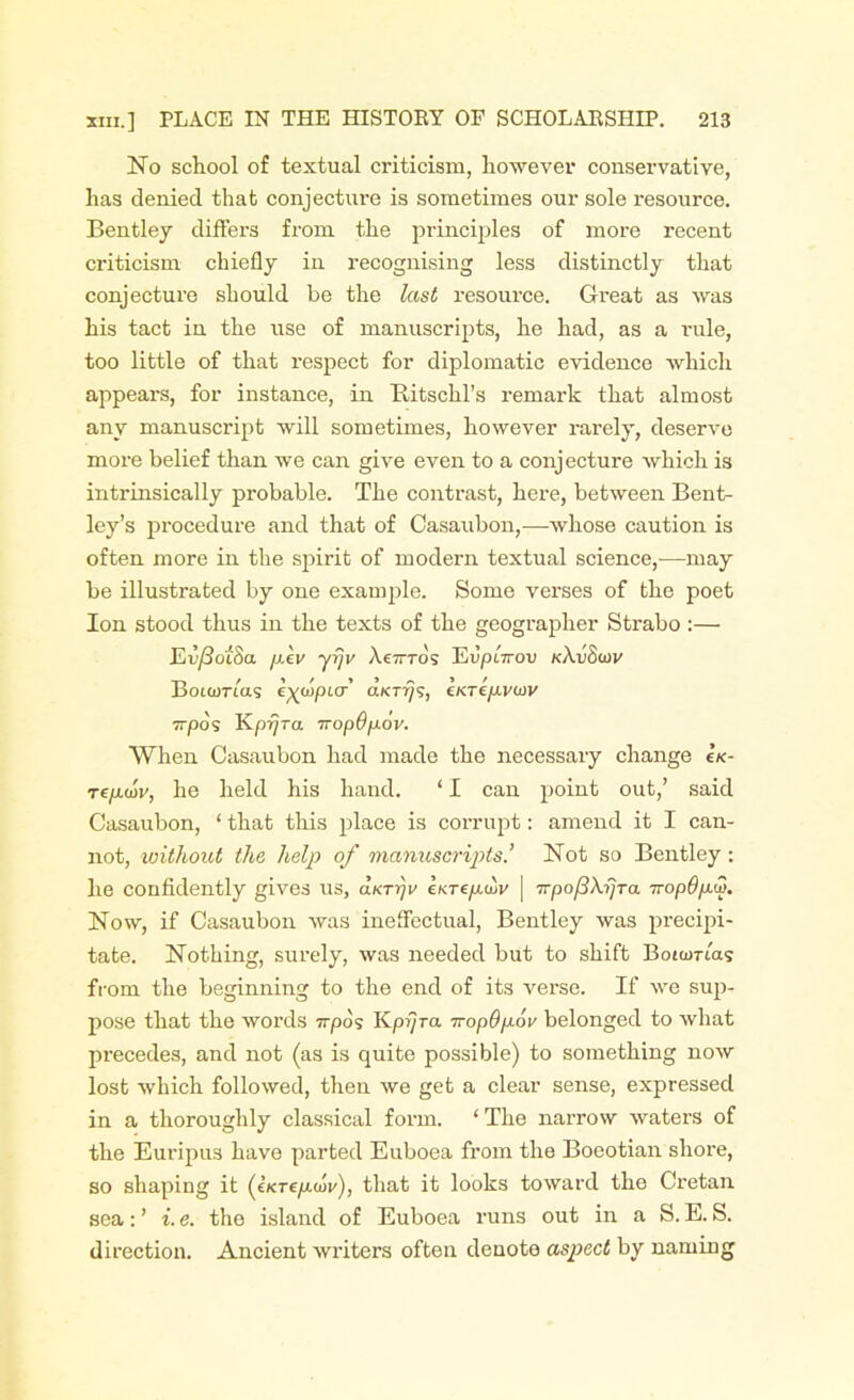 No school of textual criticism, however conservative, has denied that conjecture is sometimes our sole resource. Bentley differs from the principles of more recent criticism chiefly in recognising less distinctly that conjecture should be the last resource. Great as was his tact in the use of manuscripts, he had, as a rule, too little of that respect for diplomatic evidence which appears, for instance, in Ilitschl’s remark that almost any manuscript will sometimes, however rarely, deserve more belief than we can give even to a conjecture which is intrinsically probable. The contrast, here, between Bent- ley’s procedure and that of Casaubon,—whose caution is often more in the spirit of modern textual science,—may be illustrated by one example. Some verses of the poet Ion stood thus in the texts of the geographer Strabo :— Eu/So'tStt jj.lv yrjv Ae7rros Eu/kVou kAuSiov Boiamas eyaiptcr’ aktt/9, ckt£/j.vuiv 7T/30S Kpijra 7ropdpov. When Casaubon had made the necessary change ck- Tf/xoir, he held his hand. ‘ I can point out,’ said Casaubon, ‘ that this place is corrupt: amend it I can- not, without the help of manuscripts’ Not so Bentley : he confidently gives us, aKrrjv Ikrepair | Trpo/3\rjTa 7ropdpw. Now, if Casaubon was ineffectual, Bentley was precipi- tate. Nothing, surely, was needed but to shift Boiamas from the beginning to the end of its vei-se. If we sup- pose that the words irpos Kpijra iropOpov belonged to what precedes, and not (as is quite possible) to something now lost which followed, then we get a clear sense, expressed in a thoroughly classical form. ‘The narrow waters of the Euripu3 have parted Euboea from the Boeotian shore, so shaping it (enrepw), that it looks toward the Cretan sea: ’ i. e. the island of Euboea runs out in a S. E. S. direction. Ancient writers often denote aspect by naming