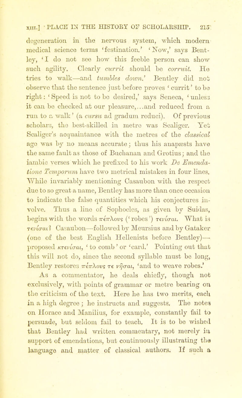 degeneration in the nervous system, which modern medical science terms ‘festination.’ ‘Now/ says Bent- ley, ‘ I do not see how this feeble person can show such agility. Clearly currit should be corruit. He tries to walk—and tumbles down.' Bentley did not observe that the sentence just before proves ‘ currit ’ to be right: ‘ Speed is not to bo desired/ says Seneca, ‘ unless it can bo checked at our pleasure,...and reduced from a run to a walk ’ (a cursu ad gradum reduci). Of previous scholars, the best-skilled in metre was Scaliger. Yet Scaliger’s acquaintance with the metres of the classical ago was by no means accurate; thus his anapaests have the same fault as those of Buchanan and Grotius; and the iambic verses which he prefixed to his work Da Emenda- tionc Temporum have two metrical mistakes in four lines. While invariably mentioning Casaubon with the respect due to so great a name, Bentley has more than once occasion to indicate the false quantities which his conjectures in- volve. Thus a line of Sophocles, as given by Suidas, begins with the words nl—Xovs (‘robes’) Tevlaai. What is tcrurai1? Casaubon—followed by Meursius and by Gataker (one of the best English Hellenists before Bentley)—- proposed Krevlaai, ‘ to comb ’ or ‘card.’ Pointing out that this will not do, since the second syllable must be long, Bentley restores ttcttXovs re vrjaac, ‘and to weave robes.’ As a commentator, he deals chiefly, though not exclusively, with points of grammar or metre bearing on the criticism of the text. Here he has two merits, each in a high degree ; ho instructs and suggests. The notes on Horace and Manilius, for example, constantly fail to persuade, but seldom fail to teach. It is to be wished that Bentley had written commentary, not merely in support of emendations, but continuously illustrating the language and matter of classical authors. If such a