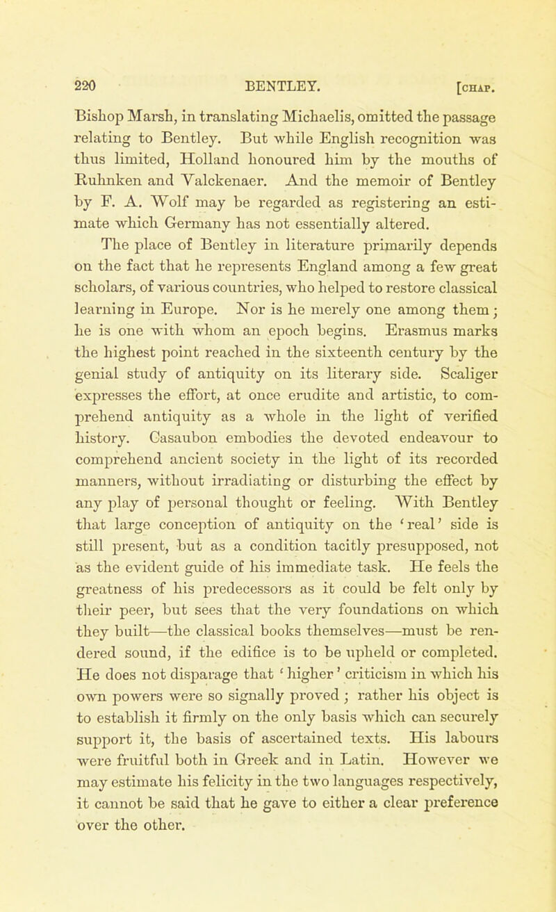 Bishop Marsh, in translating Michaelis, omitted the passage relating to Bentley. But while English recognition was thus limited, Holland honoured him by the mouths of Buhnken and Valckenaer. And the memoir of Bentley by F. A. Wolf may be regarded as registering an esti- mate which Germany has not essentially altered. The place of Bentley in literature primarily depends on the fact that he represents England among a few great scholars, of various countries, who helped to restore classical learning in Europe. Nor is he merely one among them• he is one with whom an epoch begins. Erasmus marks the highest point reached in the sixteenth century by the genial study of antiquity on its literary side. Scaliger expresses the effort, at once erudite and artistic, to com- prehend antiquity as a whole in the light of verified history. Casaubon embodies the devoted endeavour to comprehend ancient society in the light of its recorded manners, without irradiating or disturbing the effect by any play of personal thought or feeling. With Bentley that large conception of antiquity on the ‘real’ side is still present, but as a condition tacitly presupposed, not as the evident guide of his immediate task. He feels the greatness of his predecessors as it could be felt only by their peer, but sees that the very foundations on which they built—the classical books themselves—must be ren- dered sound, if the edifice is to be upheld or completed. He does not disparage that ‘ higher ’ criticism in which his own powers were so signally proved ; rather his object is to establish it firmly on the only basis which can securely support it, the basis of ascertained texts. His labours were fruitful both in Greek and in Latin. However we may estimate his felicity in the two languages respectively, it cannot be said that he gave to either a clear preference over the other.