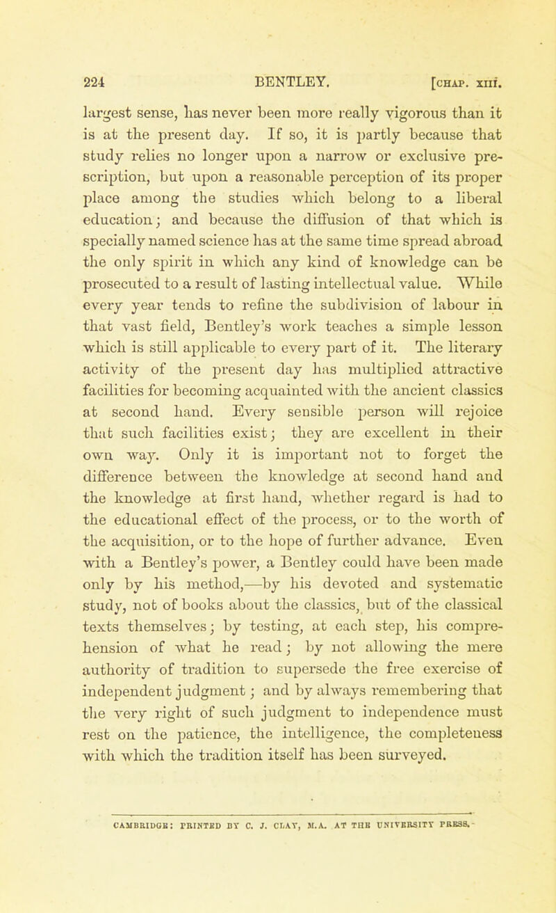 largest sense, lias never been more really vigorous than it is at the present day. If so, it is partly because that study relies no longer upon a narrow or exclusive pre- scription, but upon a reasonable perception of its proper place among the studies which belong to a liberal education; and because the diffusion of that which is specially named science has at the same time spread abroad the only spirit in which any kind of knowledge can be prosecuted to a result of lasting intellectual value. While every year tends to refine the subdivision of labour in that vast field, Bentley’s work teaches a simple lesson which is still applicable to every part of it. The literary activity of the present day has multiplied attractive facilities for becoming acquainted with the ancient classics at second hand. Every sensible person will rejoice that such facilities exist; they are excellent in their own way. Only it is important not to forget the difference between the knowledge at second hand and the knowledge at first hand, whether regard is had to the educational effect of the process, or to the worth of the acquisition, or to the hope of further advance. Even with a Bentley’s power, a Bentley could have been made only by his method,—by his devoted and systematic study, not of books about the classics, but of the classical texts themselves; by testing, at each step, his compre- hension of what he read; by not allowing the mere authority of tradition to supersede the free exercise of independent judgment; and by always remembering that the very right of such judgment to independence must rest on the patience, the intelligence, the completeness with which the tradition itself has been surveyed. Cambridge: printed bt c. j. ct.at, m.a. at the university press.-