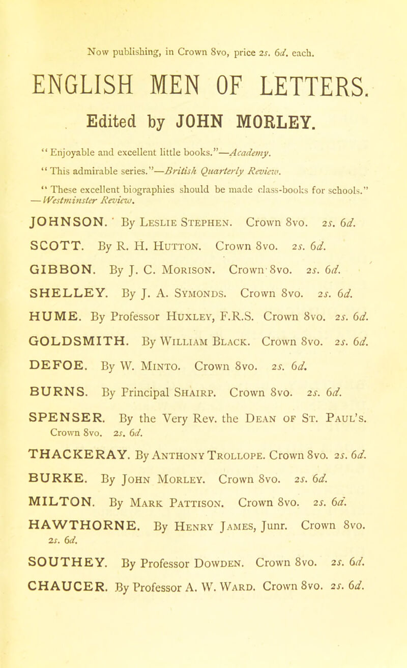 Now publishing, in Crown 8vo, price 2s. 6d. each. ENGLISH MEN OF LETTERS. Edited by JOHN MORLEY. “ Enjoyable and excellent little books.”—Academy. “ This admirable series.”—British Quarterly Review. “ These excellent biographies should be made class-books for schools.” — Westminster Review. JOHNSON. ' By Leslie Stephen. Crown 8vo. 2s. 6d. SCOTT. By R. H. Hutton. Crown 8vo. 2s. 6d. GIBBON. By J. C. Morison. CrownSvo. 2s. 6d. SHELLEY. By J. A. Symonds. Crown 8vo. 2s. 6d. HUME. By Professor Huxley, F.R.S. Crown 8vo. 2s. 6d. GOLDSMITH. By William Black. Crown 8vo. 2s. 6d. DEFOE. By W. Minto. Crown 8vo. 2s. 6d. BURNS. By Principal Shairp. Crown 8vo. 2s. 6d. SPENSER. By the Very Rev. the Dean of St. Paul’s. Crown 8vo. 2s. 6d. THACKERAY. By Anthony Trollope. Crown 8vo. 2s. 6d. BURKE. By John Morley. Crown 8vo. 2s. 6d. MILTON. By Mark Pattison. Crown 8vo. 2s. 6a. HAWTHORNE. By Henry James, Junr. Crown 8vo. 2s. 6d. SOUTHEY. By Professor Dowden. Crown 8vo. 2s. 6d. CHAUCER. By Professor A. W. Ward. Crown 8vo. 2s. 6d.