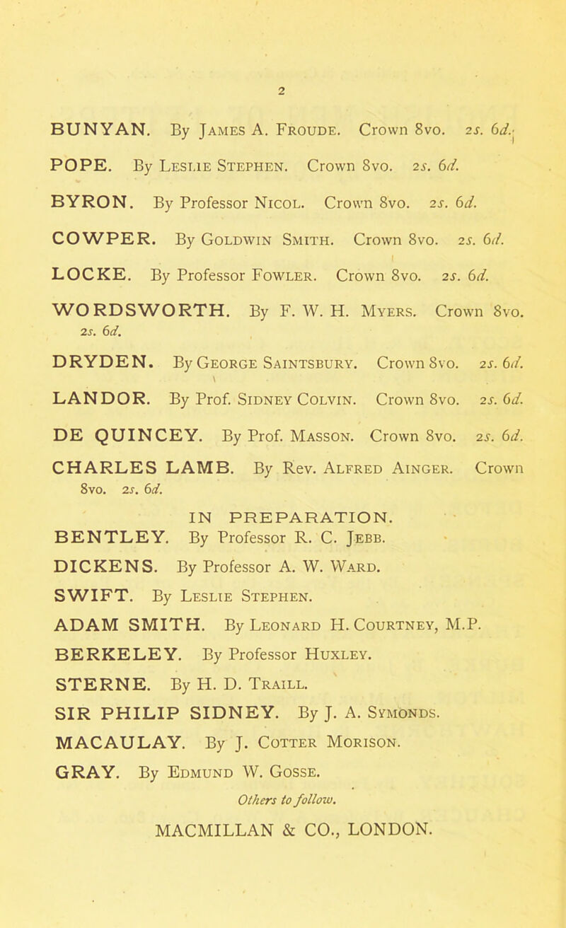 BUNYAN. By James A. Froude. Crown 8vo. 2s. 6<A POPE. By Leslie Stephen. Crown 8vo. 2s. 6d. BYRON. By Professor Nicol. Crown 8vo. 2s. 6d. COWPER. By Goldwin Smith. Crown 8vo. 2s. 6d. LOCKE. By Professor Fowler. Crown 8vo. 2s. 6d. WORDSWORTH. By F. W. H. Myers. Crown 8vo. 2s. 6d. DRYDEN. By George Saintsbury. Crown 8vo. 2s. 6d. LANDOR. By Prof. Sidney Colvin. Crown 8vo. 2s. 6d. DE QUINCEY. By Prof. Masson. Crown 8vo. 2s. 6d. CHARLES LAMB. By Rev. Alfred Ainger. Crown 8vo. 2s. 6d. IN PREPARATION. BENTLEY. By Professor R. C. Jebb. DICKENS. By Professor A. W. Ward. SWIFT. By Leslie Stephen. ADAM SMITH. By Leonard H. Courtney, M.P. BERKELEY. By Professor Huxley. STERNE. By H. D. Traill. SIR PHILIP SIDNEY. By J. A. SymOnds. MACAULAY. By J. Cotter Morison. GRAY. By Edmund W. Gosse. Others to follow. MACMILLAN & CO., LONDON.
