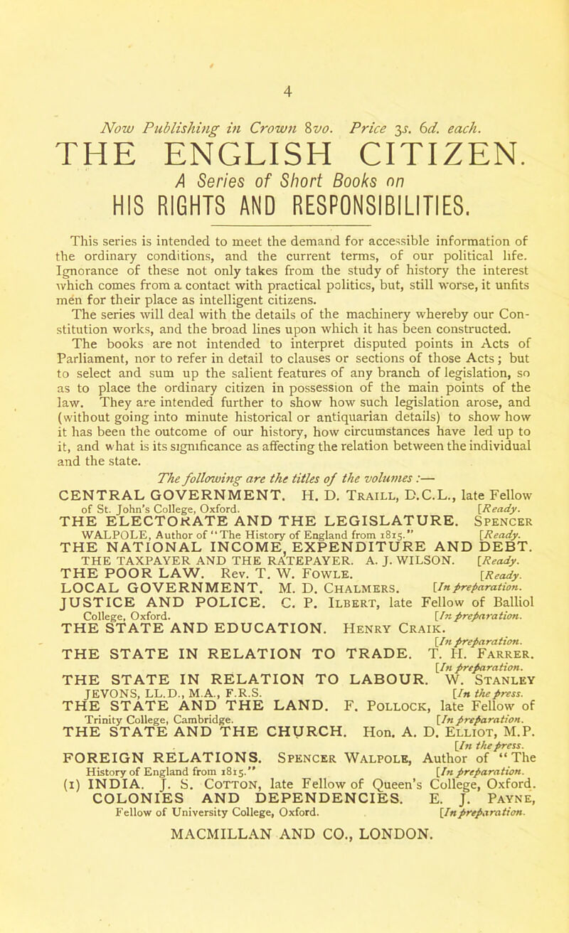 Now Publishing in Crown 8vo. Price 3-r. 6d. each. THE ENGLISH CITIZEN. A Series of Short Books on HIS RIGHTS AND RESPONSIBILITIES. This series is intended to meet the demand for accessible information of the ordinary conditions, and the current terms, of our political life. Ignorance of these not only takes from the study of history the interest which comes from a contact with practical politics, but, still worse, it unfits men for their place as intelligent citizens. The series will deal with the details of the machinery whereby our Con- stitution works, and the broad lines upon which it has been constructed. The books are not intended to interpret disputed points in Acts of Parliament, nor to refer in detail to clauses or sections of those Acts; but to select and sum up the salient features of any branch of legislation, so as to place the ordinary citizen in possession of the main points of the law. They are intended further to show how such legislation arose, and (without going into minute historical or antiquarian details) to show how it has been the outcome of our history, how circumstances have led up to it, and what is its significance as affecting the relation between the individual and the state. The following are the titles of the volumes:— CENTRAL GOVERNMENT. H. D. Traill, D.C.L., late Fellow of St. John’s College, Oxford. [Ready. THE ELECTORATE AND THE LEGISLATURE. Spencer WALPOLE, Author of “The History of England from 1815.” [Ready. THE NATIONAL INCOME, EXPENDITURE AND DEBT. THE TAXPAYER AND THE RATEPAYER. A. J. WILSON. [Ready. THE POOR LAW. Rev. T. W. Fowls. [Ready. LOCAL GOVERNMENT. M. D. Chalmers. [Inpreparation. JUSTICE AND POLICE. C. P. Ilbert, late Fellow of Balliol College, Oxford. [In preparation. THE STATE AND EDUCATION. Henry Craik. [In preparation. THE STATE IN RELATION TO TRADE. T. II. Farrer. [In preparation. THE STATE IN RELATION TO LABOUR. W. Stanley JEVONS, LL.D., M.A., F.R.S. [In the press. THE STATE AND THE LAND. F. Pollock, late Fellow of Trinity College, Cambridge. [In preparation. THE STATE AND THE CHURCH. Hon. A. D. Elliot, M.P. [In the press. FOREIGN RELATIONS. Spencer Walpole, Author of “The History of England from 1815.’’ [Inpreparation. (1) INDIA. J. S. Cotton, late Fellow of Queen’s College, Oxford. COLONIES AND DEPENDENCIES. E. J. Payne, Fellow of University College, Oxford. [Inpreparation.