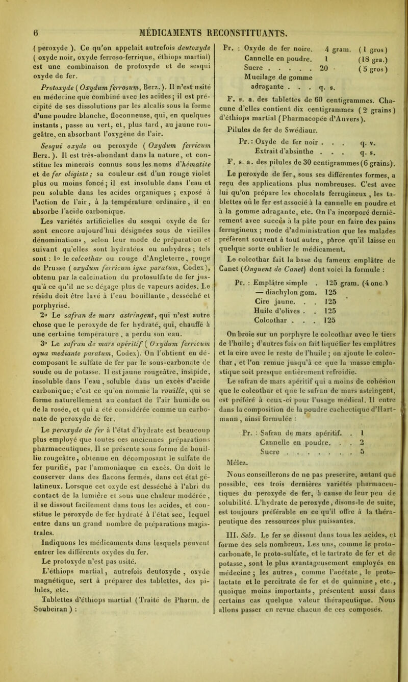 ( peroxyde ). Ce qu’on appelait autrefois deutoxyde ( oxyde noir, oxyde ferroso-ferrique, éthiops martial) est une combinaison de protoxyde et de sesqoi oxyde de fer. Protoxyde ( Oxydum ferrosum, Berz. ). Il n’est usité en médecine que combiné avec les acides; il est pré- cipité de ses dissolutions par les alcalis sous la forme d’une poudre blanche, floconneuse, qui, en quelques instants, passe au vert, et, plus tard, au jaune rou- geâtre, en absorbant l’oxygène de l’air. Sesqui oxyde ou peroxyde ( Oxydum ferricum Berz.). Il est très-abondant dans la nature, et con- stitue les minerais connus sous les noms d'hématite et de fer oligisle ; sa couleur est d’un rouge violet plus ou moins foncé; il est insoluble dans l’eau et peu soluble dans les acides organiques ; exposé à l’action de l’air , à la température ordinaire, il en absorbe l’acide carbonique. Les variétés artificielles du sesqui oxyde de fer sont encore aujourd'hui désignées sous de vieilles dénominations , selon leur mode de préparation et suivant qu’elles sont hydratées ou anhydres ; tels sont: I» le coLcoihar ou rouge d’Angleterre, rouge de Prusse ( oxydum ferricum igné paratum, Codex), obtenu par la calcination du protosulfate de fer jus- qu'à ce qu’il ne su dégage plus de vapeurs acides. Le résidu doit être lavé à l’eau bouillante , desséché et porphyrisé. 2° Le safran de mars astringent, qui n’est autre chose que le peroxyde de fer hydraté, qui, chauffé h une certaine température, a perdu son eau. 3° Le safran de mars apéritif ( Oxydum ferricum aqua mediante paratum, Codex). On l’obtient en dé- composant le sulfate de fer par le sous-carbonate de soude ou de potasse. 11 estjaune rougeâtre, insipide, insoluble dans l’eau , soluble dans un excès d’acide carbonique; c’est ce qu'on nomme la rouille, qui se forme naturellement au contact de l’air humide ou de la rosée, et qui a été considérée comme un carbo- nate de peroxyde de fer. Le peroxyde de fer à l’état d’hydrate est beaucoup plus employé que toutes ces anciennes préparations pharmaceutiques. Il se présente sous forme de bouil- lie rougeâtre, obtenue en décomposant le sulfate de 1er purifié, par l’ammoniaque en excès. On doit le conserver dans des flacons fermés, dans cet état gé- latineux. Lorsque cet oxyde est desséché à l’abri du contact de la lumière et sous une chaleur modérée , il se dissout facilement dans tous les acides, et con- stitue le peroxyde de fer hydraté à l’état sec, lequel entre dans un grand nombre de préparations magis- trales. Indiquons les médicaments dans lesquels peuvent entrer les différents oxydes du fer. Le protoxyde n’est pas usité. L’éthiops martial, autrefois deutoxyde , oxyde magnétique, sert à préparer des tablettes, des pi- lules, etc. Tablettes d’étlnops martial (Traité de Pharm. de Soubeiran ) : Pr. : Oxyde de fer noire. 4 grain. ( 1 gros ) Cannelle en poudre. 1 (18 gra.) Sucre 20 (5 gros ) Mucilage de gomme adragante . . . q. s. F. s. a. des tablettes de 60 centigrammes. Cha- cune d’elles contient dix centigrammes (2 grains) d’éthiops martial (Pharmacopée d’Anvers). Pilules de fer de Swédiaur. Pr. : Oxyde de fer noir ... q. v. Extrait d’absinthe ... q. s. F. s. a. des pilules de 30 centigrammes(6 grains). Le peroxyde de fer, sous ses différentes formes, a reçu des applications plus nombreuses. C’est avec lui qu’on prépare les chocolats ferrugineux , les ta- blettes où le fer est associé à la cannelle en poudre et à la gomme adragante, etc. On l’a incorporé derniè- rement avec succès à la pâte pour en faire des pains ferrugineux; mode d’administration que les malades préfèrent souvent à tout autre, phree qu’il laisse en quelque sorte oublier le médicament. Le colcothar fait la base du fameux emplâtre de Canet (Onguent de Canet) dont voici la formule : Pr. : Emplâtre simple . 125 gram. (4oncI — diachylon gom. 125 Cire jaune. . . 125 Huile d’olives . . 125 Colcothar . . . 125 On broie sur un porphyre le colcothar avec le tiers de l’huile ; d’autres fois on fait liquéfier les emplâtres et la cire avec le reste de l’huile; on ajoute le colco- thar, et l’on remue jusqu’à ce que la masse empla- stique soit presque entièrement refroidie. Le safran de mars apéritif qui a moins de cohésion que le colcothar et que le safran de mars astringent, est préféré à ceux-ci pour l’usage médical. Il entre dans la composition de la poudre cachectique d’Hart- mann , ainsi formulée : Pr. : Safran de mars apéritif. . 1 Cannelle en poudre. . . 2 Sucre 5 Mêlez. Nous conseillerons de ne pas prescrire, autant que possible, ces trois dernières variétés pharmaceu- tiques du peroxyde de fer, h cause de leur peu de solubilité. L’hydrate de peroxyde, disons-le de suite, est toujours préférable en ce qu’il offre à la théra- peutique des ressources plus puissantes. III. Sels. Le fer se dissout dans tous les acides, et forme des sels nombreux. Les uns, comme le proto- carbonate, le proto-sulfate, et le tartrate de fer et de potasse, sont le plus avantageusement employés eu médecine ; les autres , comme l’acétate, le proto- lactate et le percitrate de fer et de quinnine , etc., quoique moins importants, présentent aussi dans certains cas quelque valeur thérapeutique. Nous allons passer en revue chacun de ces composés.