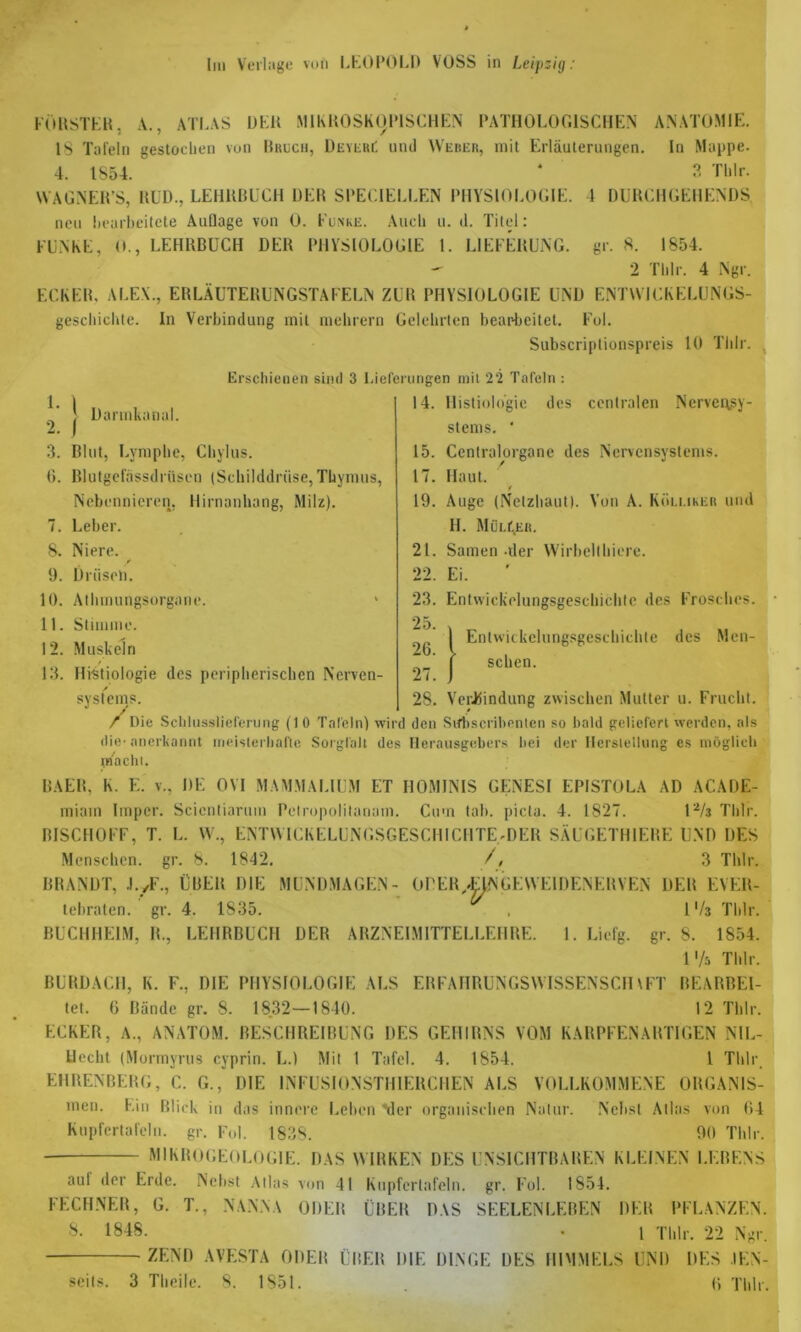 Ini Verlage von LEOPOLD VOSS in Leipzig: FÖRSTER, A., ATLAS DER MIKROSKOPISCHEN PATHOLOGISCHEN ANATOMIE. IS Tafeln gestochen von Bruch, DeyebC und Weber, mit Erläuterungen. In Mappe. 4. 1854. * 3 Tlilr. WAGNER’S, RUD., LEHRBUCH DER SPECIELLEN PHYSIOLOGIE. 4 DURCHGEHENDS neu hearheitete Auflage von 0. Funke. Auch u. d. Titel: FUNKE, 0., LEHRBUCH DER PHYSIOLOGIE 1. LIEFERUNG, gr. 8. 1854. — 2 Tlilr. 4 Ngr. ECKER. ALEX., ERLÄUTERUNGSTAFELN ZUR PHYSIOLOGIE UND ENTWICKELUNGS- geschichte. In Verbindung mit mehrern Gelehrten bearbeitet. Fol. Subscriplionspreis 10 Tlilr. Erschienen sind 3 Lieferungen mit 22 Tafeln 1- \ 2. j Dannkanal. 14. Histioldgie 3. Blut, Lymphe, Chylus. 6. Blutgefässdrüsen (Schilddrüse, Thymus, Nebennieren, Hirnanhang, Milz). 7. Leber. 8. Niere. 9. Drüsen. 10. Athmungsorgnne. > 11. Stimme. 12. Muskeln 13. Hi-stiologie des peripherischen Nerven- systems. des centralen Nervensy- stems. * 15. Centralorgane des Nervensystems. 17. Haut. * 19. Auge (Netzhaut). Von A. Kölmker und II. Müller. 21. Samen der Wirbelthiere. 22. Ei. 23. Entwickelungsgeschichte des Frosches. 25. , I Entwickelungsgeschichte des Men- ( sehen. 27. J 28. Verbindung zwischen Mutter u. Frucht. / Die Schlusslieferung (1 0 Tafeln) wird den Stfbscribentcn so bald geliefert werden, als die-anerkannt meisterhafte Sorgfalt des Herausgebers hei der Herstellung es möglich macht. BAER, K. E. v., DE OM M AALMALI UM ET HOMINIS GENESI EPISTOLA AD ACADE- miam Impcr. Scientiarum Pelropolitanam. Cum tab. picta. 4. 1827. l2/3 Tlilr. BISCHÖFE, T. L. W., ENTWICKELUNGSGESCHICHTE'DER SÄUGETHIERE UND DES Menschen, gr. 8. 1842. /, 3 Tlilr. BRANDT, .l./F., ÜBER DIE MUNDMAGEN- OPER,4TNGEWEIHENERVEN DER EVER- tebraten. gr. 4. 1835. , IV3 Tlilr. BUCHHEIM, R., LEHRBUCH DER ARZNEIMITTELLEHRE. I. Liefg. gr. 8. 1854. l'/a Tlilr. BURDACH, K. F., DIE PHYSIOLOGIE ALS ERFAIIRUNGSWISSENSCH\FT BEARBEI- tet. 6 Bände gr. 8. 1832—1840. 12 Tlilr. ECKER, A., ANATOM. BESCHREIBUNG DES GEHIRNS VOM KARPFENARTIGEN NIL- tlecht (Mormyrus cyprin. L.) Mit I Tafel. 4. 1854. 1 Tlilr EHRENBERG, C. G., DIE INFUSIONSTIERCHEN ALS VOLLKOMMENE ORGANIS- men. Ein Blick in das innere Leben Mer organischen Natur. Nebst Atlas von 64 Kupfertafeln, gr. Fol. 1838. 90 Tlilr. MIKROGEOLOGIE. DAS WIRKEN DES UNSICHTBAREN KLEINEN LEBENS aul der Erde. Nebst Atlas von 41 Kupfertafeln, gr. Fol. 1854. FECHNER, G. T., NANNA ODER ÜBER DAS SEELENLEBEN DER PFLANZEN. 8. 1848. . 1 Tlilr. 22 Ngr. ZF.ND AVESTA ODER ÜBER DIE DINGE DES HIMMELS UND DES IEN-