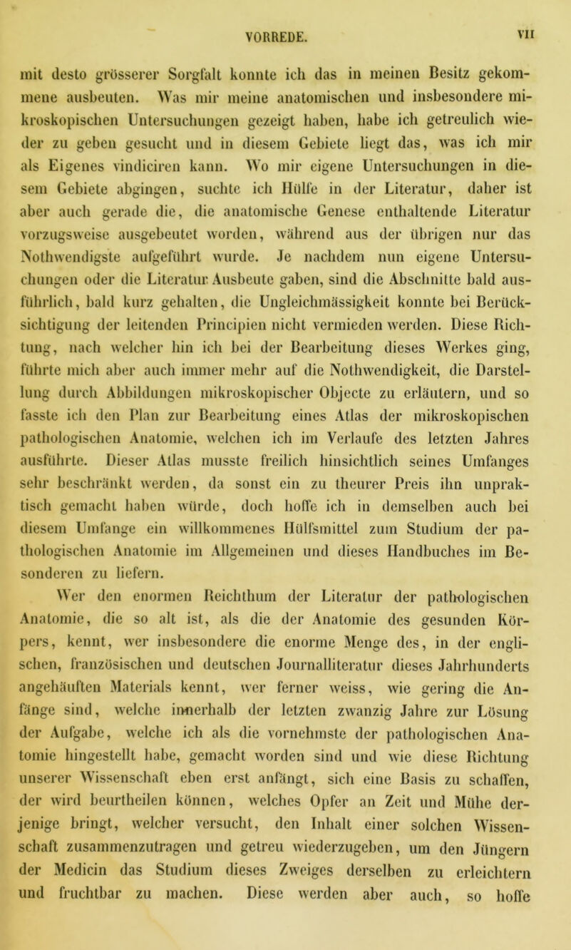 mit desto grösserer Sorgfalt konnte ich das in meinen Besitz gekom- mene ausbeuten. Was mir meine anatomischen und insbesondere mi- kroskopischen Untersuchungen gezeigt haben, habe ich getreulich wie- der zu geben gesucht und in diesem Gebiete liegt das, was ich mir als Eigenes vindiciren kann. Wo mir eigene Untersuchungen in die- sem Gebiete abgingen, suchte ich Hülfe in der Literatur, daher ist aber auch gerade die, die anatomische Genese enthaltende Literatur vorzugsweise ausgebeutet worden, während aus der übrigen nur das Nothwendigste aufgeführt wurde. Je nachdem nun eigene Untersu- chungen oder die Literatur Ausbeute gaben, sind die Abschnitte bald aus- führlich, bald kurz gehalten, die Ungleiclnnässigkeit konnte bei Berück- sichtigung der leitenden Principien nicht vermieden werden. Diese Rich- tung, nach welcher hin ich bei der Bearbeitung dieses Werkes ging, führte mich aber auch immer mehr auf die Nolhwendigkeit, die Darstel- lung durch Abbildungen mikroskopischer Objecte zu erläutern, und so fasste ich den Plan zur Bearbeitung eines Atlas der mikroskopischen pathologischen Anatomie, welchen ich im Verlaufe des letzten Jahres ausführte. Dieser Atlas musste freilich hinsichtlich seines Umfanges sehr beschränkt werden, da sonst ein zu theurer Preis ihn unprak- tisch gemacht haben würde, doch hoffe ich in demselben auch bei diesem Umfange ein willkommenes Ilülfsmittel zum Studium der pa- thologischen Anatomie im Allgemeinen und dieses Handbuches im Be- sonderen zu liefern. Wer den enormen Reichthum der Literatur der pathologischen Anatomie, die so alt ist, als die der Anatomie des gesunden Kör- pers, kennt, wer insbesondere die enorme Menge des, in der engli- schen, französischen und deutschen Journalliteratur dieses Jahrhunderts angehäuften Materials kennt, wer ferner weiss, wie gering die An- fänge sind, welche innerhalb der letzten zwanzig Jahre zur Lösung der Aufgabe, welche ich als die vornehmste der pathologischen Ana- tomie liingestellt habe, gemacht worden sind und wie diese Richtung unserer Wissenschaft eben erst anfängt, sich eine Basis zu schaffen, der wird beurtheilen können, welches Opfer an Zeit und Mühe der- jenige bringt, welcher versucht, den Inhalt einer solchen Wissen- schaft zusammenzutragen und getreu wiederzugeben, um den Jüngern der Medicin das Studium dieses Zweiges derselben zu erleichtern und fruchtbar zu machen. Diese werden aber auch, so hoffe