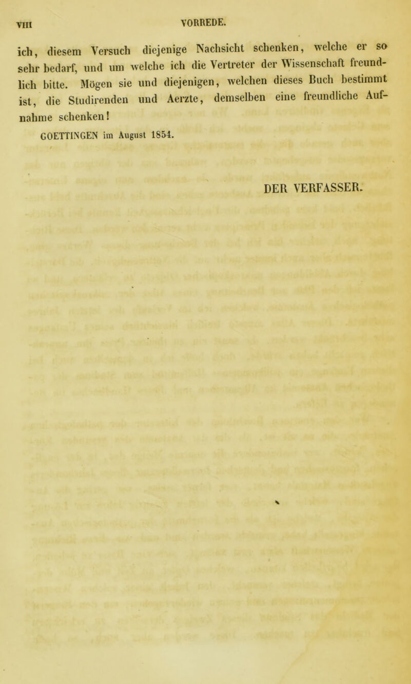 ich, diesem Versuch diejenige Nachsicht schenken, welche ei so sehr bedarf, und um welche ich die Vertreter der Wissenschaft freund- lich bitte. Mögen sie und diejenigen, welchen dieses Buch bestimmt ist, die Studirenden und Aerzte, demselben eine freundliche Auf- nahme schenken! GOETTINGEN im August 1854. DER VERFASSER.