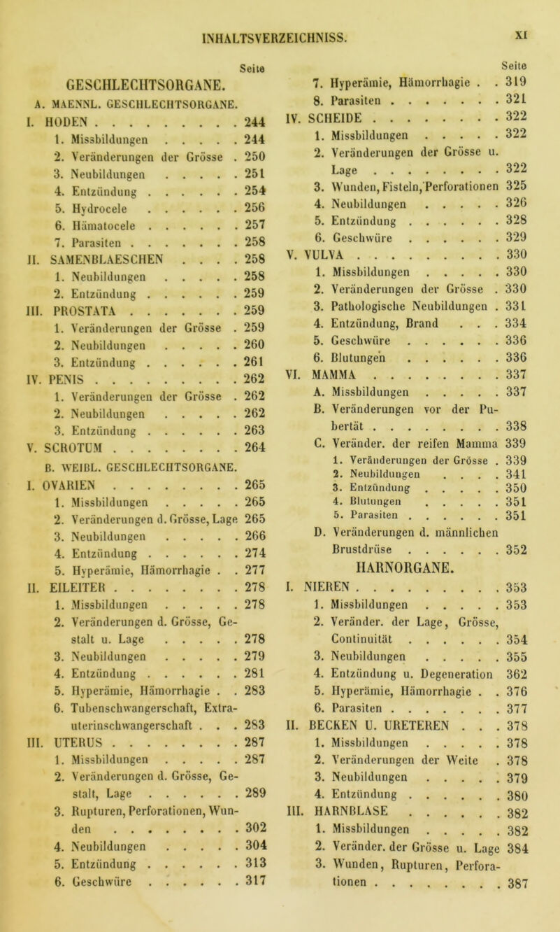 Seite GESCHLECHTSORGANE. A. MAE.NNL. GESCHLECHTSORGANE. I. HODEN 244 1. Missbildungen 244 2. Veränderungen der Grösse . 250 3. Neubildungen 251 4. Entzündung 254 5. Hydrocele 256 6. Hämatocele 257 7. Parasiten 258 II. SAMENBLAESCHEN .... 258 1. Neubildungen 258 2. Entzündung 259 III. PROSTATA 259 1. Veränderungen der Grösse . 259 2. Neubildungen 260 3. Entzündung 261 IV. PENIS 262 1. Veränderungen der Grösse . 262 2. Neubildungen 262 3. Entzündung 263 V. SCROTUM 264 B. WEIBL. GESCHLECHTSORGANE. I. OVARIEN 265 1. Missbildungen 265 2. Veränderungen d. Grösse, Lage. 265 3. Neubildungen 266 4. Entzündung 274 5. Hyperämie, Hämorrhagie . . 277 II. EILEITER 278 1. Missbildungen 278 2. Veränderungen d. Grösse, Ge- stalt u. Lage 278 3. Neubildungen 279 4. Entzündung 281 5. Hyperämie, Hämorrhagie . . 283 6. Tubenschwangerschaft, Extra- uterinschwangerschaft . . . 283 III. UTERUS 287 1. Missbildungen 287 2. Veränderungen d. Grösse, Ge- stalt, Lage 289 3. Rupturen, Perforationen, Wun- den 302 4. Neubildungen 304 5. Entzündung 313 6. Geschwüre 317 Seite 7. Hyperämie, Hämorrhagie . .319 8. Parasiten 321 IV. SCHEIDE 322 1. Missbildungen 322 2. Veränderungen der Grösse u. Lage 322 3. Wunden, Fisteln, Perforationen 325 4. Neubildungen 326 5. Entzündung 328 6. Geschwüre 329 V. VULVA 330 1. Missbildungen 330 2. Veränderungen der Grösse . 330 3. Pathologische Neubildungen . 331 4. Entzündung, Brand . . . 334 5. Geschwüre 336 6. Blutungen 336 VI. MAMMA 337 A. Missbildungen 337 B. Veränderungen vor der Pu- bertät 338 C. Veränder. der reifen Mamma 339 1. Veränderungen der Grösse . 339 2. Neubildungen .... 341 3. Entzündung 350 4. Blutungen 351 5. Parasiten 351 D. Veränderungen d. männlichen Brustdrüse 352 HARNORGANE. I. NIEREN 353 1. Missbildungen 353 2. Veränder. der Lage, Grösse, Continuität 354 3. Neubildungen 355 4. Entzündung u. Degeneration 362 5. Hyperämie, Hämorrhagie . .376 6. Parasiten 377 II. BECKEN U. URETEREN . . .378 1. Missbildungen 378 2. Veränderungen der Weite . 378 3. Neubildungen 379 4. Entzündung 380 III. HARNBLASE 382 1. Missbildungen 382 2. Veränder. der Grösse u. Lage 384 3. Wunden, Rupturen, Perfora- tionen 387