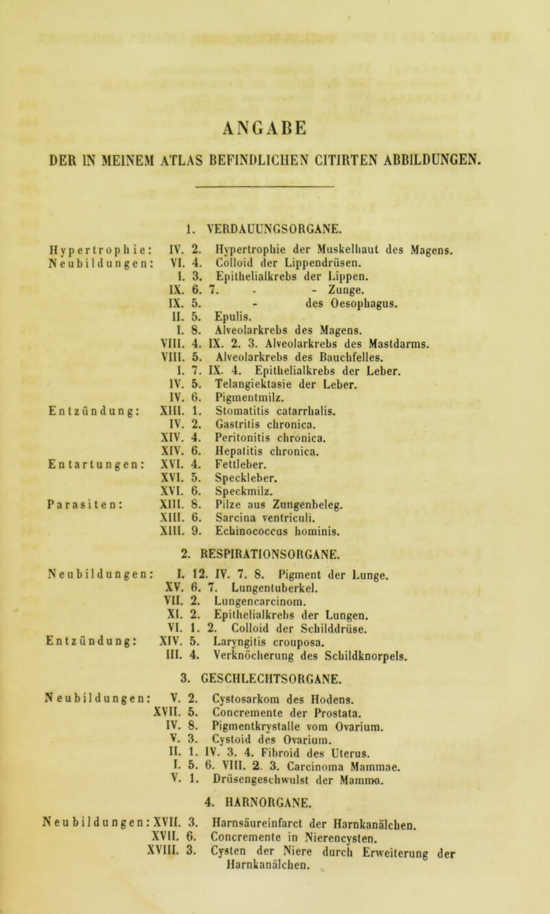 ANGABE DER IN MEINEM ATLAS BEFINDLICHEN CITIRTEN ABBILDUNGEN. Hypertrophie: Neubildungen: Entzündung: Entartungen: Parasiten: 1. VERDAUUNGSORGANE. IV. 2. Hypertrophie der Muskelhaut des Magens. VI. 4. Colloid der Lippendrüsen. I. 3. Epithelialkrebs der Lippen. IX. 6. 7. - - Zunge. IX. 5. - des Oesophagus. II. 5. Epulis. I. 8. Alveolarkrebs des Magens. VIII. 4. IX. 2. 3. Alveolarkrebs des Mastdarms. VIII. 5. Alveolarkrebs des Bauchfelles. I. 7. IX- 4. Epithelialkrebs der Leber. IV. 5. Telangiektasie der Leber. IV. 6. Pigmentmilz. XIII. 1. Stomatitis catarrhalis. IV. 2. Gastritis chronica. XIV. 4. Peritonitis chronica. XIV. 6. Hepatitis chronica. XVI. 4. Fettleber. XVI. 5. Speckleber. XVI. 6. Speckmilz. XIII. 8. Pilze aus Zungenbeleg. XIII. 6. Sarcina ventriculi. XIII. 9. Echinococcus hominis. 2. RESPIRATIONSORGANE. Neubildungen: I. 12. IV. 7. 8. Pigment der Lunge. XV. 6. 7. Lungentuberkel. VII. 2. Lungencarcinom. XL 2. Epithelialkrebs der Lungen. VI. 1. 2. Colloid der Schilddrüse. XIV. 5. Laryngitis crouposa. III. 4. Verknöcherung des Schildknorpels. 3. GESCHLECHTSORGANE. Entzündung: Neubildungen: V. 2. XVII. 5. IV. 8. V. 3. Cystosarkom des Hodens. Concremente der Prostata. Pigmentkrvstalle vom Ovarium. Cystoid des Ovarium. II. 1. IV. 3. 4. Fibroid des Uterus. L 5. 6. VIII. 2. 3. Carcinoma Mammae. V. 1. Drüsengeschwulst der Mamma. Neu b i 1 d u ngen : XVII. 3. XVII. 6. XVIII. 3. 4. HARNORGANE. Harnsäureinfarct der Harnkanälchen. Concremente in Nierencysten. Cysten der Niere durch Erweiterung Harnkanälchen. der