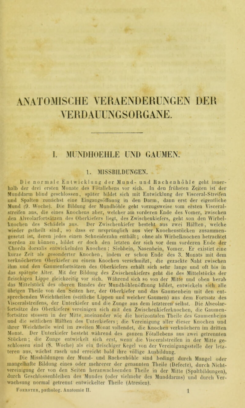 ANATOMISCHE VERAENDEHUNGEN DER VERDAUUNGSORGANE. I. MUNDIIOEHLE UND GAUMEN. 1. MISSBILDUNGEN. Die normale Entwicklung der Mund- und Rachen hoble gebt inner- halb der drei ersten Monate des Fötallebens vor sich. In den frühsten Zeiten ist der Munddarm blind geschlossen, später bildet sich mit Entwicklung der Visccral-Streifen und Spalten zunächst eine EingangsölTnung in den Darm, dann erst der eigentliche Mund (9. Woche). Die Bildung der Mundhöhle geht vorzugsweise vom ersten Visceral- streifen aus, die eines Knochens aber, welcher am vorderen Ende des Vomer, zwischen den Alveolarfortsätzcn des Oberkiefers liegt, des Zwischenkiefers, geht von den Wirbel- knochen des Schädels aus. Der Zwischenkiefer besteht aus zwei Hälften, welche wieder getheilt sind, so dass er ursprünglich aus vier Knochenstiicken zusammen- gesetzt ist, deren jedes einen Schneidezahn enthält; ohne als Wirbelknochen betrachtet werden zu können, bildet er doch den letzten der sich vor dem vorderen Ende der Chorda dorsalis entwickelnden Knochen: Siebbein, Nasenbein, Vomer. Er cxistirt eine kurze Zeit als gesonderter Knochen, indem er schon Ende des 3. Monats mit dem verknöcherten Oberkiefer zu einem Knochen verschmilzt, die gezackte Naht zwischen ihm und den Gaumenfortsätzen des Oberkiefers erhält sich sehr lange und oft bis in das späteste Alter. Mit der Bildung des Zwischenkiefers geht die des Mittelstücks der lleischigen Lippe gleichzeitig vor sich. Während sich so von der Mitte und oben herab das Mittelstück des oberen Bandes der Muridhöh'lenöffnung bildet, entwickeln sich alle übrigen Theile von den Seiten her, der Oberkiefer und das Gaumenbein mit den ent- sprechenden Weichtheilen (seitliche Lippen und weicher Gaumen) aus dem Fortsatz des Visceralstreifens, der Unterkiefer und die Zunge aus dem letzteren selbst. Die Alveolar- fortsätze des Oberkiefers vereinigen sich mit den Zwischenkieferknochen, die Gaumen- fortsätze stossen in der Mitte aneinander wie die horizontalen Theile des Gaumenbeins und die seitlichen Hälften des Unterkiefers; die Vereinigung aller dieser Knochen und ihrer Weichtheile wird im zweiten Monat vollendet, die Knochen verknöchern im dritten Monat. Der Unterkiefer besteht während des ganzen Fölallebens aus zwei getrennten Stücken; die Zunge entwickelt sich erst, wenn die Visceralslreifcn in der Mitte ge- schlossen sind (8. Woche) als ein fleischiger Kegel von der Vercinigungsstelle der letz- teren aus, wächst rasch und erreicht bald ihre völlige Ausbildung. Die Missbildungen der Mund- und Rachenhöhle sind bedingt durch Mangel oder mangelhafte Bildung eines oder mehrerer der genannten Theile (Defecte), durch Nicht- vereinigung der von den Seiten heranwachscnden Theile in der Milte (Spaltbildungen), durch Geschlossenbleiben des Mundes (oder vielmehr des Munddarms) und durch Ver- wachsung normal getrennt entwickelter Theile (Atresien).