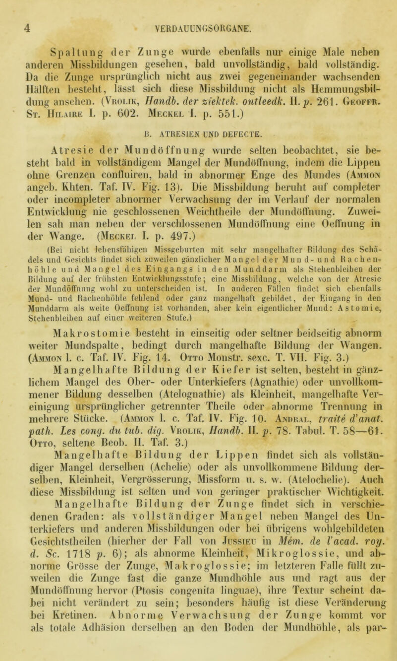 Spaltung der Zunge wurde ebenfalls nur einige Male neben anderen Missbildungen gesehen, bald unvollständig, bald vollständig. Da die Zunge ursprünglich nicht aus zwei gegeneinander wachsenden Hälften besteht, lässt sich diese Missbildung nicht als Henimungsbil- dung ansehen. (Vrolik, Handb. der ziektek. ontleedk. II. p. 261. Geoffr. St. Hilaire I. p. 602. Meckel I. p. 551.) R. ATRESIEN UNO DEFECTE. Atresie der Mundöffnung wurde selten beobachtet, sie be- steht bald in vollständigem Mangel der Mundöffnung, indem die Lippen ohne Grenzen confluiren, bald in abnormer Enge des Mundes (Ammon angeb. Eliten. Taf. IV. Fig. 13). Die Missbildung beruht auf completer oder ineoinpleter abnormer Verwachsung der im Verlauf der normalen Entwicklung nie geschlossenen Weichtheile der Mundöffnung. Zuwei- len sali man neben der verschlossenen Mundöffnung eine Oeffnung in der Wange. (Meckel I. p. 497.) (Bei nicht lebensfähigen Missgeburten mit sehr mangelhafter Bildung des Schä- dels und Gesichts findet sich zuweilen gänzlicher Mangel der Mund- und Rache n- höhle und Mangel des Eingangs in den Munddarm als Stehenbleiben der Bildung auf der frühsten Entwicklungsstufe; eine Missbildung, welche von der Atresie der Mundöffnung wohl zu unterscheiden ist. In anderen Fällen findet sich ebenfalls Mund- und Rachenhöhle fehlend oder ganz mangelhaft gebildet, der Eingang in den Munddarm als weite Oeffnung ist vorhanden, aber kein eigentlicher Mund: Astomie, Stehenbleiben auf einer weiteren Stufe.) Makrostomie besteht in einseitig oder seltner beidseitig abnorm weiter Mundspalte, bedingt durch mangelhafte Bildung der Wangen. (Ammon 1. c. Taf. IV. Fig. 14. Otto Monstr. sexc. T. VII. Fig. 3.) Mangelhafte Bildung der Kiefer ist selten, bestellt in gänz- lichem Mangel des Ober- oder Unterkiefers (Agnathie) oder unvollkom- mener Bildung desselben (Atelognatbie) als Kleinheit, mangelhafte Ver- einigung ursprünglicher getrennter Theile oder abnorme Trennung in mehrere Stücke. (Ammon 1. c. Taf. IV. Fig. 10. Andral, traite d'anat. path. Les cong. du tub. dig. Vrolik, Handb. II. p. 78. Tabul. T. 58—61. Otto, seltene Beob. II. Taf. 3.) Mangelhafte Bildung der Lippen findet sich als vollstän- diger Mangel derselben (Achelie) oder als unvollkommene Bildung der- selben, Kleinheit, Vergrösserung, Missform u. s. w. (Ateloclielie). Auch diese Missbildung ist selten und von geringer praktischer Wichtigkeit. Mangelhafte Bildung der Zunge findet sich in verschie- denen Graden: als vollständiger Mangel neben Mangel des Un- terkiefers und anderen Missbildungen oder bei übrigens wohlgebildeten Gesichtstheilen (hierher der Fall von Jussieu in Mem. de l'acad. roy. d. Sc. 1718 p. 6); als abnorme Kleinheit, Mikroglos sie, und ab- norme Grösse der Zunge, Makroglossie; im letzteren Falle füllt zu- weilen die Zunge fast die ganze Mundhöhle aus und ragt aus der Mundöffnung hervor (Ptosis congenita linguae), ihre Textur scheint da- bei nicht verändert zu sein; besonders häufig ist diese Veränderung bei Kretinen. Abnorme Verwachsung der Zunge kommt vor als totale Adhäsion derselben an den Boden der Mundhöhle, als par-