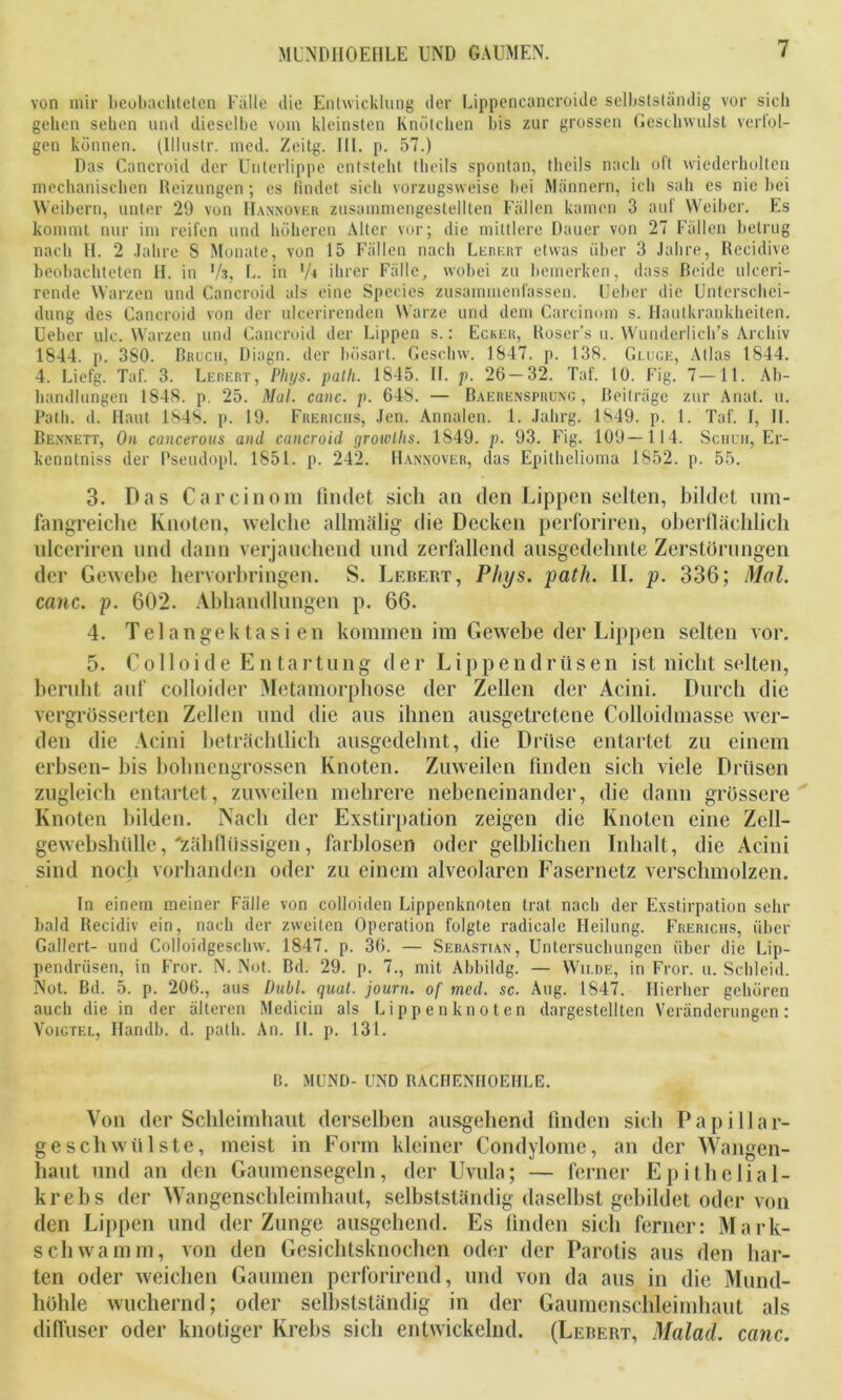 von mir beobachteten Fälle die Entwicklung der Lippencancroide selbstständig vor sieb gehen sehen und dieselbe vom kleinsten Knötchen bis zur grossen Geschwulst verfol- gen können. (Ulustr. med. Zeitg. III. p. 57.) Das Cancroid der Unterlippe entsteht tlieils spontan, tlieils nach oft wiederholten mechanischen Heizungen; es findet sich vorzugsweise bei Männern, ich sah es nie bei Weibern, unter 29 von Hannover zusammengestellten Fällen kamen 3 auf Weiber. Es kommt nur im reifen und höheren Alter vor; die mittlere Dauer von 27 Fällen betrug nach H. 2 Jahre S Monate, von 15 Fällen nach Lebert etwas über 3 Jahre, Recidive beobachteten H. in 73, L. in 'A ihrer Fälle, wobei zu bemerken, dass Beide ulceri- rende Warzen und Cancroid als eine Species zusammenfassen. Ueber die Unterschei- dung des Cancroid von der ulcerirenden Warze und dem Carcinom s. Hautkrankheiten. Ueber ule. Warzen und Cancroid der Lippen s.: Ecker, Roser’s u. Wunderlich’s Archiv 1844. p. 380. Bruch, Diagn. der bösart. Gcschw. 1847. p. 138. Gluge, Atlas 1844. 4. Liefg. Taf. 3. Lebert, PIii/s. patli. 1845. II. p. 26 — 32. Taf. 10. Fig. 7 —11. Ab- handlungen 1848. p. 25. Mal. canc. p. 648. — Baerensprung , Beiträge zur Anat. u. Patli. d. Haut 1848. p. 19. Frerichs, Jen. Annalen. 1. Jahrg. 1849. p. 1. Taf. I, II. Bennett, On cancerous and cancroid growlhs. 1849. p. 93. Fig. 109—114. Schuh, Er- kenntniss der Pseudopl. 1851. p. 242. Hannover, das Epithelioma 1852. p. 55. 3. Das Carcinom findet sich an den Lippen selten, bildet um- fangreiche Knoten, welche allmälig die Decken perforiren, oberflächlich ulceriren und dann verjauchend und zerfallend ausgedehnte Zerstörungen der Gewebe hervorbringen. S. Lebert, Pkys. path. II. p. 336; Mal. canc. p. 602. Abhandlungen p. 66. 4. Tel an gek tasi en kommen im Gewebe der Lippen selten vor. 5. Colloide Entartung der Lippendriisen ist nicht selten, beruht auf colloider Metamorphose der Zellen der Acini. Durch die vergrösserten Zellen und die aus ihnen ausgetretene Colloidmasse wer- den die Acini beträchtlich ausgedehnt, die Drüse entartet zu einem erbsen- bis bohnengrossen Knoten. Zuweilen finden sich viele Drüsen zugleich entartet, zuweilen mehrere nebeneinander, die dann grössere Knoten bilden. Nach der Exstirpation zeigen die Knoten eine Zell- gewebshülle, 'zähflüssigen, farblosen oder gelblichen Inhalt, die Acini sind noch vorhanden oder zu einem alveolaren Fasernetz verschmolzen. In einem meiner Fälle von colloülen Lippenknoten trat nach der Exstirpation sehr bald Recidiv ein, nach der zweiten Operation folgte radieale Heilung. Frerichs, über Gallert- und Colloidgeschw. 1847. p. 36. — Sebastian, Untersuchungen über die Lip- pendrüsen, in Fror. N. Not. Bd. 29. p. 7., mit Abbildg. — Wilde, in Fror. u. Schleid. Not. Bd. 5. p. 206., aus Dubl. quäl, journ. of med. sc. Aug. 1847. Hierher gehören auch die in der älteren Medicin als Lippenknoten dargestellten Veränderungen: Voigtel, Handb. d. path. An. II. p. 131. B. MUND- UND RACHENIIOEHLE. Von der Schleimhaut derselben ausgehend finden sich Papi 11ar- geschwülste, meist in Form kleiner Condylome, an der Wangen- haut und an den Gaumensegeln, der Uvula; — ferner Epithelial- krebs der Wangenschleimhaut, selbstständig daselbst gebildet oder von den Lippen und der Zunge ausgehend. Es finden sich ferner: Mark- schwamm, von den Gesichtsknochen oder der Parotis aus den har- ten oder weichen Gaumen perforirend, und von da aus in die Mund- höhle wuchernd; oder selbstständig in der Gaumenschleimhaut als diffuser oder knotiger Krebs sich entwickelnd. (Lebert, Malad, canc.