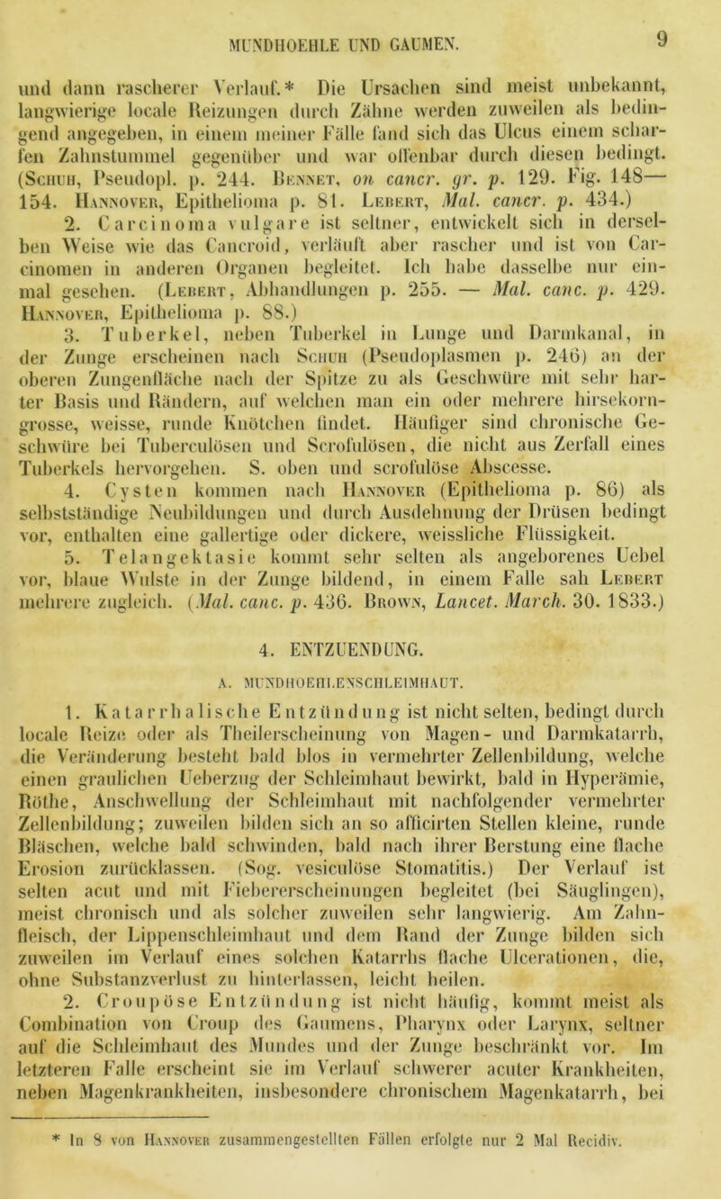 und dann rascherer Verlauf.* Die Ursachen sind meist unbekannt, langwierige locale Reizungen durch Zähne werden zuweilen als bedin- gend angegeben, in einem meiner Fälle fand sich das Ulcus einem schar- fen Zahnstummel gegenüber und war olfenbar durch diesen bedingt. (Schuh, Pseudopl. p. 244. Rennet, on cancr. yr. p. 129. Fig. 148— 154. Hannover, Epithelioma p. 81. Lebert, Mal. cancr. p. 434.) 2. Carcinoma vulgare ist seltner, entwickelt sich in dersel- ben Weise wie das Cancroid, verläuft aber rascher und ist von Car- cinomen in anderen Organen begleitet. Ich habe dasselbe nur ein- mal gesehen. (Lebert, Abhandlungen p. 255. — Mal. canc. p. 429. Hannover, Epithelioma p. 88.) 3. Tuberkel, neben Tuberkel in Lunge und Darmkanal, in der Zunge erscheinen nach Schuh (Pseudoplasmen p. 246) an der oberen Zungenfläche nach der Spitze zu als Geschwüre mit sehr har- ter Basis und Rändern, auf welchen man ein oder mehrere hirsekorn- grosse, weisse, runde Knötchen findet. Häufiger sind chronische Ge- schwüre bei Tubereulosen und Scrofulösen, die nicht aus Zerfall eines Tuberkels hervorgehen. S. oben und scrofulose Abscesse. 4. Cysten kommen nach Hannover (Epithelioma p. 86) als selbstständige Neubildungen und durch Ausdehnung der Drüsen bedingt vor, enthalten eine gallertige oder dickere, weissliche Flüssigkeit. 5. Telangektasie kommt sehr selten als angeborenes Uebel vor, blaue Wulste in der Zunge bildend, in einem Falle sah Lebert mehrere zugleich. (Mal. canc. p. 436. Brown, Lancet. March. 30. 1833.) 4. ENTZUENDUNG. A. MtTNDHOEH LE NSCII LE IMHAUT. 1. Katarrhalische E n tz ü n d u n g ist nicht selten, bedingt durch locale Reize oder als Theilerscheinung von Magen- und Darmkatarrh, die Veränderung besteht bald blos in vermehrter Zellenbildung, welche einen graulichen Ueberzug der Schleimhaut bewirkt, bald in Hyperämie, Rothe, Anschwellung der Schleimhaut mit nachfolgender vermehrter Zellenbildung; zuweilen bilden sich an so afficirten Stellen kleine, runde Bläschen, welche bald schwinden, bald nach ihrer Berstung eine flache Erosion zurücklassen. (Sog. vesiculöse Stomatitis.) Der Verlauf ist selten acut und mit Fiebererscheinungen begleitet (bei Säuglingen), meist chronisch und als solcher zuweilen sehr langwierig. Am Zahn- fleisch, der Lippenschleimhaut und dem Rand der Zunge bilden sich zuweilen im Verlauf eines solchen Katarrhs flache Ulcerationen, die, ohne Substanzverlust zu hinterlassen, leicht heilen. 2. Croupöse Entzündung ist nicht häufig, kommt meist als Combination von Croup des Gaumens, Pharynx oder Larynx, seltner auf die Schleimhaut des Mundes und der Zunge beschränkt vor. Im letzteren Falle erscheint sie im Verlauf schwerer acuter Krankheiten, neben Magenkrankheiten, insbesondere chronischem Magenkatarrh, bei * ln 8 von Hannover zusammengestellten Fällen erfolgte nur 2 Mal Recidiv.