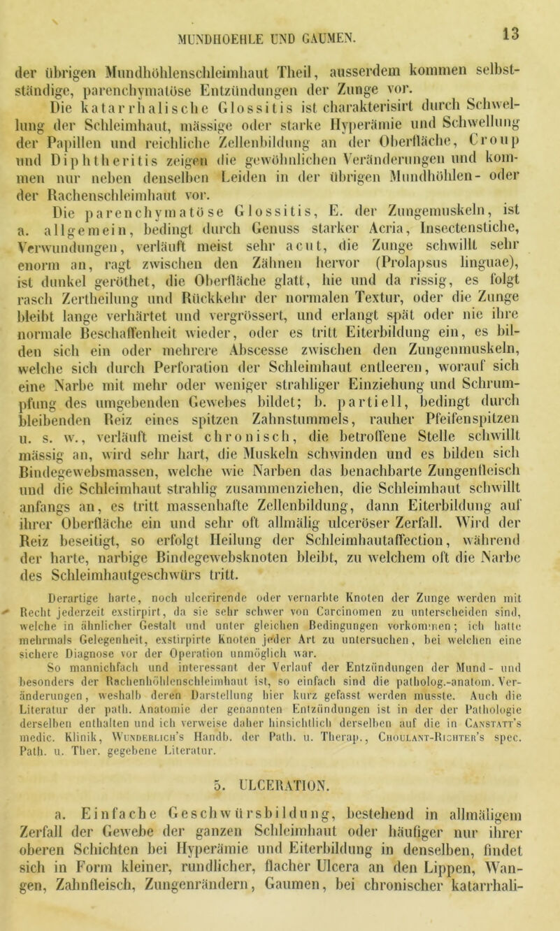 der übrigen Mundhöhlenschleimhaut Theil, ausserdem kommen selbst- ständige, parenchymatöse Entzündungen der Zunge vor. Die katarrhalische Glossitis ist charakterisirt durch Schwel- lung der Schleimhaut, mässige oder starke Hyperämie und Schwellung der Papillen und reichliche Zellenbildung an der Oberfläche, Croup und Diphtheritis zeigen die gewöhnlichen Veränderungen und kom- men nur neben denselben Leiden in der übrigen Mundhöhlen- oder der Rachenschleimhaut vor. Die parenchymatöse Glossitis, E. der Zungemuskeln, ist a. allgemein, bedingt durch Genuss starker Acria, Insektenstiche, Verwundungen, verläuft meist sehr acut, die Zunge schwillt sehr enorm an, ragt zwischen den Zähnen hervor (Prolapsus linguae), ist dunkel geröthet, die Oberfläche glatt, hie und da rissig, es folgt rasch Zertheilung und Rückkehr der normalen Textur, oder die Zunge bleibt lange verhärtet und vergrössert, und erlangt spät oder nie ihre normale Beschaffenheit wieder, oder es tritt Eiterbildung ein, es bil- den sich ein oder mehrere Abscesse zwischen den Zungenmuskeln, welche sich durch Perforation der Schleimhaut entleeren, worauf sich eine Narbe mit mehr oder weniger strahliger Einziehung und Schrum- pfung des umgehenden Gewebes bildet; b. partiell, bedingt durch bleibenden Reiz eines spitzen Zahnstummels, rauher Pfeifen spitzen u. s. w., verläuft meist chronisch, die betroffene Stelle schwillt mässig an, wird sehr hart, die Muskeln schwinden und es bilden sich Bindegewebsmassen, welche wie Narben das benachbarte Zungentleisch und die Schleimhaut strahlig zusammenziehen, die Schleimhaut schwillt anfangs an, es tritt massenhafte Zellenbildung, dann Eiterbildung auf ihrer Oberfläche ein und sehr oft allmalig ulceröser Zerfall. Wird der Reiz beseitigt, so erfolgt Heilung der Schleimhautaffection, während der harte, narbige Bindegewebsknoten bleibt, zu welchem oft die Narbe des Schleimhautgeschwürs tritt. Derartige harte, noch ulcerirende oder vernarbte Knoten der Zunge werden mit Recht jederzeit exstirpirt, da sie sehr schwer von Carcinomen zu unterscheiden sind, welche in ähnlicher Gestalt und unter gleichen Bedingungen Vorkommen; ich hatte mehrmals Gelegenheit, exstirpirte Knoten jeder Art zu untersuchen, bei welchen eine sichere Diagnose vor der Operation unmöglich war. So mannichfach und interessant der Verlauf der Entzündungen der Mund - und besonders der Rachenhöhlenschleimhaut ist, so einfach sind die patholog.-anatom. Ver- änderungen , weshalb deren Darstellung hier kurz gefasst werden musste. Auch die Literatur der path. Anatomie der genannten Entzündungen ist in der der Pathologie derselben enthalten und ich verweise daher hinsichtlich derselben auf die in Canstatt’s medic. Klinik, Wunderlich’s Handb. der Path. u. Therap., Choulant-Richter’s spec. Path. u. Ther. gegebene Literatur. 5. ULCERATION. a. Einfache Geschwürsbildung, bestehend in allmäligem Zerfall der Gewebe der ganzen Schleimhaut oder häufiger nur ihrer oberen Schichten bei Hyperämie und Eiterbildung in denselben, findet sich in Form kleiner, rundlicher, flacher Ulcera an den Lippen, Wan- gen, Zahnfleisch, Zungenrändern, Gaumen, bei chronischer katarrhali-