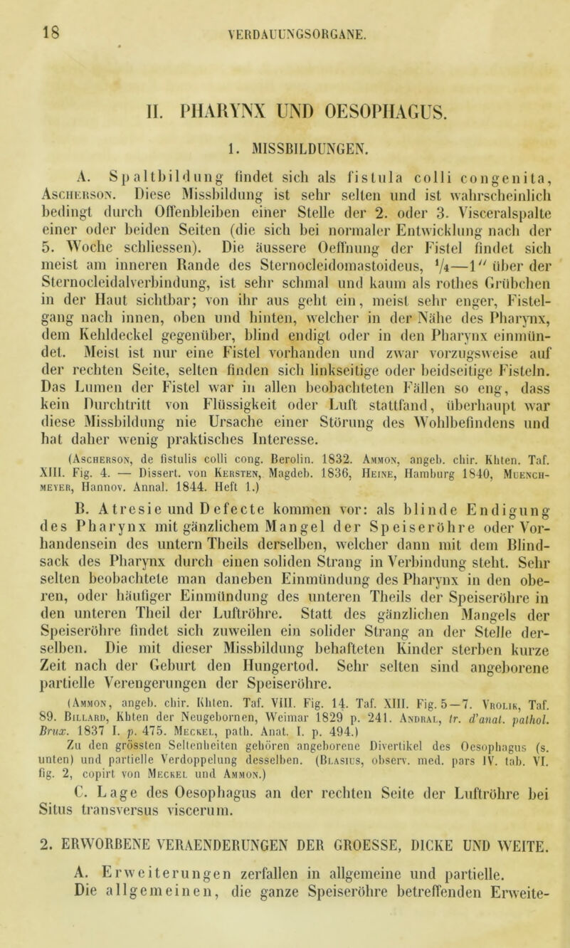 II. PHARYNX UND OESOPHAGUS. 1. MISSBILDUNGEN. A. Spalt Bildung findet sich als fi still a colli congenita, Aschersox. Diese Missbildung ist sehr selten und ist wahrscheinlich bedingt durch Offenbleiben einer Stelle der 2. oder 3. Visceralspalte einer oder beiden Seiten (die sich bei normaler Entwicklung nach der 5. Woche schliessen). Die äussere Oeffnung der Fistel findet sich meist am inneren Rande des Sternocleidomastoideus, '/*—1 über der Sternocleidalverbindung, ist sehr schmal und kaum als rothes Grübchen in der Haut sichtbar; von ihr aus geht ein, meist sehr enger, Fistel- gang nach innen, oben und hinten, welcher in der Nähe des Pharynx, dem Kehldeckel gegenüber, blind endigt oder in den Pharynx einmün- det. Meist ist nur eine Fistel vorhanden und zwar vorzugsweise auf der rechten Seite, selten finden sich linkseitige oder beidseitige Fisteln. Das Lumen der Fistel war in allen beobachteten Fällen so eng, dass kein Durchtritt von Flüssigkeit oder Luft stattfand, überhaupt war diese Missbildung nie Ursache einer Störung des Wohlbefindens und hat daher wenig praktisches Interesse. (Ascherson, de fistulis colli cong. Berolin. 1832. Ammon, angeb. chir. Kbten. Taf. XIII. Fig. 4. — Dissert. von Kersten, Magdeb. 1836, Heine, Hamburg 1840, Muench- meyer, Ilannov. Annal. 1844. Heft 1.) R. Atresie und Defecte kommen vor: als blinde Endigung des Pharynx mit gänzlichem Mangel der Speiseröhre oder Vor- handensein des untern Theils derselben, welcher dann mit dem Blind- sack des Pharynx durch einen soliden Strang in Verbindung steht. Sehr selten beobachtete man daneben Einmündung des Pharynx in den obe- ren, oder häufiger Einmündung des unteren Theils der Speiseröhre in den unteren Theil der Luftröhre. Statt des gänzlichen Mangels der Speiseröhre findet sich zuweilen ein solider Strang an der Stelle der- selben. Die mit dieser Missbildung behafteten Kinder sterben kurze Zeit nach der Geburt den Hungertod. Sehr selten sind angeborene partielle Verengerungen der Speiseröhre. (Ammon, angeb. chir. Eliten. Taf. VIII. Fig. 14. Taf. XHI. Fig. 5—7. Vrolik, Taf. 89. Billard, Kbten der Neugebornen, Weimar 1829 p. 241. Andral, Ir. d’anal. palhol. Brux. 1837 I. p. 475. Meckel, patli. Anat. I. p. 494.) Zu den grössten Seltenheiten gehören angeborene Divertikel des Oesophagus (s. unten) und partielle Verdoppelung desselben. (Blasius, observ. med. pars IV. tab. VI. fig. 2, copirt von Meckel und Ammon.) C. Lage des Oesophagus an der rechten Seite der Luftröhre bei Situs transversus viscerum. 2. ERWORBENE VERAENDEBUNGEN DEB GROESSE, DICKE UND WEITE. A. Erweiterungen zerfallen in allgemeine und partielle. Die allgemeinen, die ganze Speiseröhre betreffenden Erweite-