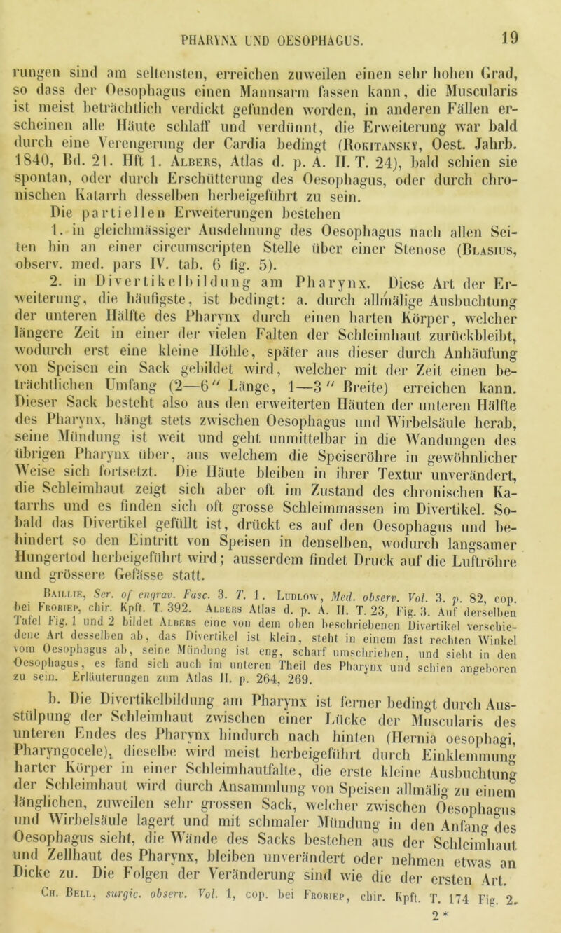 rungen sind am seltensten, erreichen zuweilen einen sehr hohen Grad, so dass der Oesophagus einen Mannsarm fassen kann, die Muscularis ist meist beträchtlich verdickt gefunden worden, in anderen Fällen er- scheinen alle Häute schlaff und verdünnt, die Erweiterung war bald durch eine Verengerung der Cardia bedingt (Rokitansky, Oest. Jahrb. 1840, Bd. 21. Hft 1. Albers, Atlas d. p. A. II. T. 24), bald schien sie spontan, oder durch Erschütterung des Oesophagus, oder durch chro- nischen Katarrh desselben herbeigeführt zu sein. Die partiellen Erweiterungen bestehen t. in gleichmässiger Ausdehnung des Oesophagus nach allen Sei- ten hin an einer circumscripten Stelle über einer Stenose (Blasius, observ. med. pars IV. tab. 6 (lg. 5). 2. in Divertikelbildung am Pharynx. Diese Art der Er- weiterung, die häufigste, ist bedingt: a. durch allmälige Ausbuchtung der unteren Ilällte des Pharynx durch einen harten Körper, welcher längere Zeit in einer der vielen Falten der Schleimhaut zurückbleibt, wodurch erst eine kleine Höhle, später aus dieser durch Anhäufung von Speisen ein Sack gebildet wird, welcher mit der Zeit einen be- trächtlichen Umfang (2—6 Länge, 1—3 Breite) erreichen kann. Dieser Sack besteht also aus den erweiterten Häuten der unteren Hälfte des Pharynx, hängt stets zwischen Oesophagus und Wirbelsäule herab, seine Mündung ist weit und geht unmittelbar in die Wandungen des übrigen Pharynx über, aus welchem die Speiseröhre in gewöhnlicher Weise sich fortsetzt. Die Häute bleiben in ihrer Textur unverändert, die Schleimhaut zeigt sich aber oft im Zustand des chronischen Ka- tarrhs und es finden sich oft grosse Schleimmassen im Divertikel. So- bald das Divertikel gefüllt ist, drückt es auf den Oesophagus und be- hindert so den Eintritt Yon Speisen in denselben, wodurch langsamer Hungertod herbeigeführt wird; ausserdem findet Druck auf die Luftröhre und grössere Gelasse statt. Baillie, Ser. of engrav. Fase. 3. T. 1. Ludlow, Med. observ. Vol 3 n 82 cop Bd Froriep, chir Kpft. T. 392. Albers Atlas d. p. A. II. T. 23, Fig. 3. Auf derselben Icttol uig. und ^ bildet x\lbers eine von dem oben beschriebenen Divertikel verschie- dene Art desselben ab, das Divertikel ist klein, stellt in einem fast rechten Winkel vom Oesophagus ab, seine Mündung ist eng, scharf umschrieben, und sieht in den Oesophagus, es fand sich auch im unteren Theil des Pharynx und schien angeboren zu sein. Erläuterungen zum Atlas II. p. 264, 269. b. Die Divertikelbildung am Pharynx ist ferner bedingt durch Aus- stülpung der Schleimhaut zwischen einer Lücke der Muscularis des unteien Endes des Pharynx hindurch nach hinten (Hernia oesophagi, Pharyngocele), dieselbe wird meist herbeigeführt durch Einklemmung hattet Körpei in einer Schleimhautfalte, die erste kleine Ausbuchtung der Schleimhaut wird durch Ansammlung von Speisen allmälig zu einem länglichen, zuweilen sehr grossen Sack, welcher zwischen Oesophagus und Wirbelsäule lagert und mit schmaler Mündung in den Anfam- des Oesophagus sieht, die Wände des Sacks bestehen aus der Schleimhaut und Zellhaut des Pharynx, bleiben unverändert oder nehmen etwas an Dicke zu. Die Folgen der Veränderung sind wie die der ersten Art. Cu. Bell, surgic. observ. Vol. 1, cop. bei Froriep, chir. Kpft. T. 174 Fig 2. 2 *