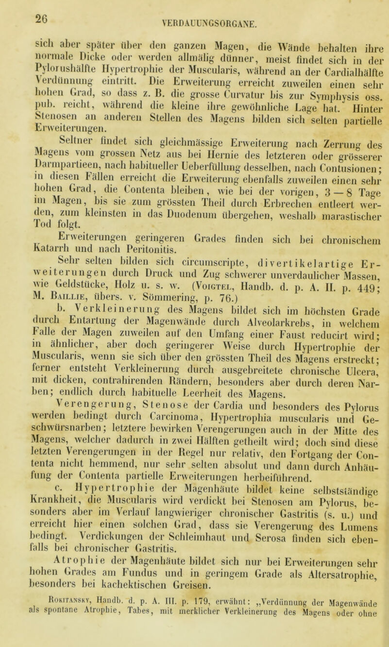 YERDAUUMGSORGANE. sich aber später über den ganzen Magen, die Wände behalten ihre normale Dicke oder werden allmälig dünner, meist findet sich in der Pylorushälfte Hypertrophie der Muscularis, während an der Cardialbälfte Verdünnung eintritt. Die Erweiterung erreicht zuweilen einen sehr holu n Oiad, so dass z. B. die grosse ( urvatur bis zur Symphysis oss. puh. reicht, während die kleine ihre gewöhnliche Lage hat. Hinter Stenosen an anderen Stellen des Magens bilden sich selten partielle Erweiterungen. 1 Seltner findet sich gleichmässige Erweiterung nach Zerrung des Magens vom grossen Netz aus bei Hernie des letzteren oder grösserer Darmpartieen, nach habitueller Ueberfülhmg desselben, nach Contusionen; in diesen l allen erreicht die Erweiterung ebenfalls zuweilen einen sehr hohen Grad, die Contenta bleiben, wie bei der vorigen, 3 — 8 Tage im Magen, bis sie zum grössten Tlieil durch Erbrechen entleert wer- (hn, zum kleinsten in das Duodenum übergehen, weshalb marastischer lod folgt. Erweiterungen geringeren Grades finden sich bei chronischem Katarrh und nach Peritonitis. Sehr selten bilden sich circumscripte, divertikelartige Er- weiterungen durch Druck und Zug schwerer unverdaulicher Massen, wie Geldstücke, Holz u. s. w. (Voigtel, Handb. d. p. A. II. p. 449; M. Baillie, übers, v. Sömmering, p. 76.) b. Verkleinerung des Magens bildet sich im höchsten Grade durch Entartung der Magenwände durch Alveolarkrebs, in welchem falle der Magen zuweilen auf den Umfang einer Faust reducirt wird; in ähnlicher, aber docli geringerer Weise durch Hypertrophie der Muscularis, wenn sie sich über den grössten Theil des Magens erstreckt; ferner entsteht Verkleinerung durch ausgebreitete chronische Ulcera’ mit dicken, contrahirenden Bändern, besonders aber durch deren Nar- ben; endlich durch habituelle Leerheit des Viagens. Verengerung, Stenose der Cardia und besonders des Pylorus werden bedingt durch Carcinoma, Hypertrophia muscularis und Ge- schwürsnarben ; letztere bewirken Verengerungen auch in der Mitte des Magens, welcher dadurch in zwei Hälften getheilt wird; doch sind diese letzten Verengerungen in der Bcgel nur relativ, den Fortgang der Con- tenta nicht hemmend, nur sehr selten absolut und dann durch Anhäu- fung der Contenta partielle Erweiterungen herbeiführend. ( . Hypei trophie der Magenhäute bildet keine selbstständige Krankheit, die Muscularis wird verdickt bei Stenosen am Pylorus, be- sonders aber im Verlauf langwieriger chronischer Gastritis (s. u.)’ und erreicht hier einen solchen Grad, dass sie Verengerung des Lumens bedingt. Verdickungen der Schleimhaut und Serosa finden sich eben- falls bei chronischer Gastritis. Atrophie der Magenhäute bildet sich nur bei Erweiterungen sehr hohen Grades am Fundus und in geringem Grade als Altersatrophie, besonders bei kachektischen Greisen. Rokitansky, Handb. d. p. A. III. p. 179, erwähnt : „Verdünnung der Magenwände als spontane Atrophie, Tabes, mit merklicher Verkleinerung des Magens oder ohne
