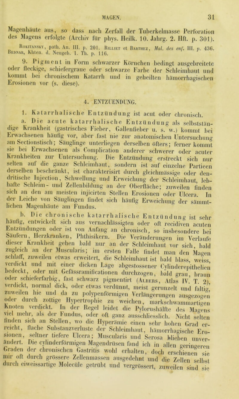 Magenhäute aus, so dass nach Zerfall der Tuberkelmasse Perforation des Magens erfolgte (Archiv für phys. Heilk. 10. Jahrg. 2. Hft. p. 301). Rokitansky, patli. An. III. p. 201. Rilliet et Barthez, Mal. des cnf. III. p. 436. Rednau, Kliten. d. Neugeb. 1. Th. p. 116. 9. Pigment in Form schwarzer Körnchen bedingt ausgebreitete oder fleckige, schiefergraue oder schwarze Farbe der Schleimhaut und kommt bei chronischem Katarrh und in geheilten hämorrhagischen Erosionen vor (s. diese). 4. ENTZUENDUNG. 1. Katarrhalische Entzündung ist acut oder chronisch. a. Die acute katarrhalische Entzündung als selbststän- dige Krankheit (gastrisches Fieber, Gallenfieber u. s. w.) kommt bei Erwachsenen häufig vor, aber fast nie zur anatomischen Untersuchuno- am Sectionstisch; Säuglinge unterliegen derselben öfters; ferner kommt sie bei Erwachsenen als Complication anderer schwerer oder acuter Krankheiten zur Untersuchung. Die Entzündung erstreckt sich nur selten auf die ganze Schleimhaut, sondern ist auf einzelne Partieen demselben beschränkt, ist charakterisirt durch gleiclnnässige oder den- dritische Injection, Schwellung und Erweichung der Schleimhaut, leb- hafte Schleim- und Zellenbildung an der Oberfläche; zuweilen finden sich an den am meisten injicirten Stellen Erosionen oder Ulcera In der Leiche von Säuglingen findet sich häufig Erweichung der säinmt- lichen Magenhäute am Fundus. Die chronische katarrhalische Entzündung ist sehr b häufig, entwickelt sich aus vernachlässigten oder oft recidiven acuten Entzündungen oder ist \on Anfang an chronisch, so insbesondere bei Säufein, Herzkranken, Phthisikern. Die Veränderungen im Verlaufe dieser Krankheit gehen bald nur an der Schleimhaut vor sich bald zugleich an der Muscularis; im ersten Falle findet man den Magen schlaff, zuweilen etwas erweitert, die Schleimhaut ist bald blass we'iss verdickt und mit einer dicken Lage abgestossener Cylinderepithelien bedeckt, oder mit Gefässramificationen durchzogen, bald grau braun oder schieferfarbig, fast schwarz pigmentirt (Albers, Atlas IV.’ T. 2) verdickt, normal dick, oder etwas verdünnt, meist gerunzelt und faltio zuweilen lue und da zu polypenförmigen Verlängerungen ausgezo-en oder durch zottige Hypertrophie zu weichen, markschwammart£en Knoten verdickt. In der Regel leidet die Pylorushälfte des Malens viel mehr, als der Fundus, oder oft ganz ausschliesslich. Nicht selten finden sich an Stellen, wo die Hyperämie einen sehr hohen Grad er- reicht, flache Substanzverluste der Schleimhaut, hämorrhagische Ero- seltner tiefere Ulcera; Muscularis und Serosa blieben unver- Die cyhnderfürmigen Magendrüsen fand ich in allen geringeren der chronischen Gastritis wohl erhalten, doch erschienen sie durch grössere Zellenmassen ausgedehnt und die Zellen selbst sionen, ändert. Graden mir oft durch eiweissartige Molecüle getrübt und vergrössert, zuweilen sind sie