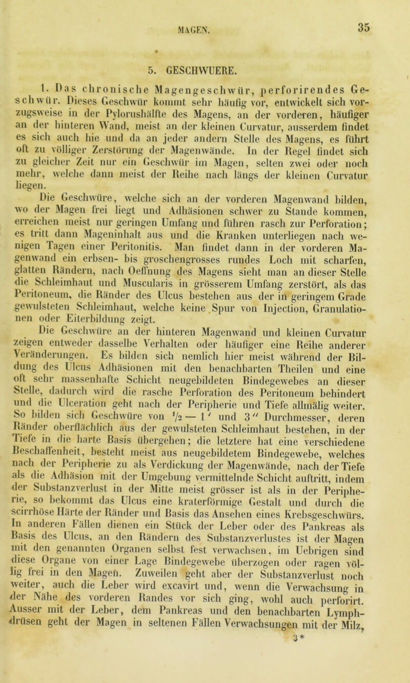 5. GESCIIWUERE. 1. Das chronische Magengeschwür, perforirendes Ge- schwür. Dieses Geschwür kommt sehr häufig vor, entwickelt sich vor- zugsweise in der Pylorushälfite des Magens, an der vorderen, häufiger an der hinteren Wand, meist an der kleinen Curvatur, ausserdem findet es sich auch hie und da an jeder andern Stelle des Magens, es führt oft zu völliger Zerstörung der Magenwände. In der Regel findet sich zu gleicher Zeit nur ein Geschwür im Magen, selten zwei oder noch mehr, welche dann meist der Reihe nach längs der kleinen Curvatur liegen. Die Geschwüre, welche sich an der vorderen Magenwand bilden, wo der Magen frei liegt und Adhäsionen schwer zu Stande kommen, erreichen meist nur geringen Umfang und führen rasch zur Perforation; es tritt dann Mageninhalt aus und die Kranken unterliegen nach we- nigen lagen einer Peritonitis. Man findet dann in der vorderen Ma- genwand ein erbsen- bis groschengrosses rundes Loch mit scharfen, glatten Rändern, nach Oeflnung des Magens sieht man an dieser Stelle die Schleimhaut und Muscularis in grösserem Umfang zerstört, als das Peritoneum, die Ränder des Ulcus bestehen aus der in geringem Grade gewulsteten Schleimhaut, welche keine Spur von Injection, Granulatio- nen oder Eiterbildung zeigt. Die Geschwüre an der hinteren Magenwand und kleinen Curvatur zeigen entweder dasselbe Verhalten oder häufiger eine Reihe anderer Veränderungen. Es bilden sich nemlich hier meist während der Bil- dung des Ulcus Adhäsionen mit den benachbarten Theilen und eine olt sehr massenhafte Schicht neugebildeten Rindegewebes an dieser Stelle, dadurch wird die rasche Perforation des Peritoneum behindert und die Ulceration geht nach der Peripherie und Tiefe allmälig weiter. So bilden sich Geschwüre von 72— ly und 3 Durchmesser, deren Ränder oberflächlich aus der gewulsteten Schleimhaut bestehen, in der liefe in die harte Rasis übergehen; die letztere hat eine verschiedene Reschaftenheit, besteht meist aus neugebildetem Rindegewebe, welches nach der Peripherie zu als Verdickung der Magenwände, nach der Tiefe als die Adhäsion mit der Umgebung vermittelnde Schicht auftritt, indem der Substanzverlust in der Mitte meist grösser ist als in der Periphe- rie, so bekommt das Ulcus eine kraterförmige Gestalt und durch die scirrhöse Härte der Ränder und Rasis das Ansehen eines Krebsgeschwürs. In anderen Fällen dienen ein Stück der Leber oder des Pankreas als Rasis des Ulcus, an den Rändern des Substanzverlustes ist der Magen mit den genannten Organen selbst fest verwachsen, im Uebrigen sind diese Organe von einer Lage Rindegewebe überzogen oder ragen völ- lig frei in den Magen. Zuweilen geht aber der Substanzverlust noch weiter, auch die Leber wird excavirt und, wenn die Verwachsung in der Nähe des vorderen Randes vor sich ging, wohl auch perforirt. Ausser mit der Leber, dem Pankreas und den benachbarten Lymph- drüsen geht der Magen in seltenen Fällen Verwachsungen mit der Milz, 3 *