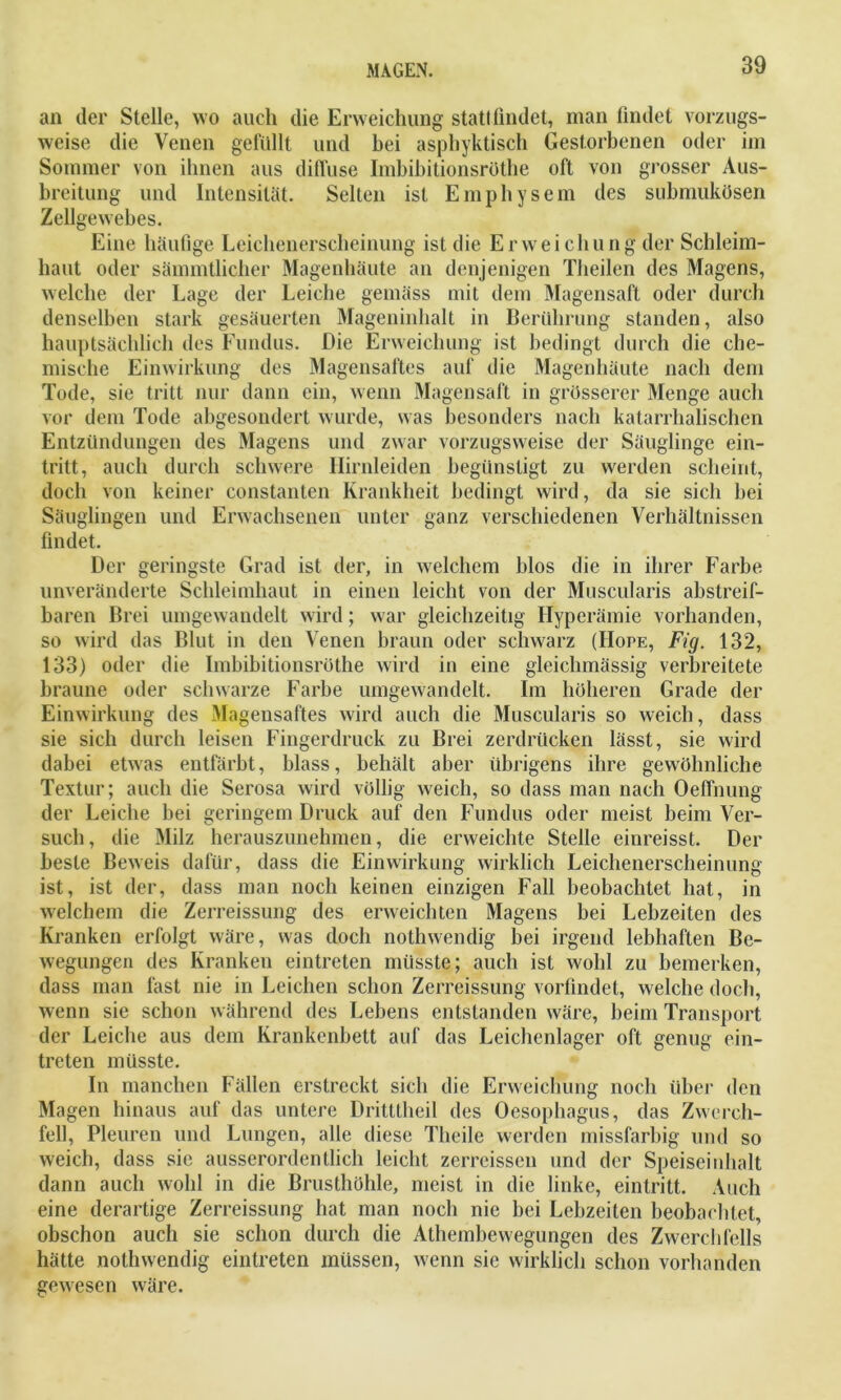 an der Stelle, wo auch die Erweichung statt findet, man findet vorzugs- weise die Venen gefüllt und bei asphyktisch Gestorbenen oder im Sommer von ihnen aus diffuse Imbibitionsrüthe oft von grosser Aus- breitung und Intensität. Selten ist Emphysem des submukösen Zellgewebes. Eine häufige Leichenerscheinung ist die Erweichung der Schleim- haut oder sämmtlicher Magenhäute an denjenigen Theilen des Magens, welche der Lage der Leiche gemäss mit dem Magensaft oder durch denselben stark gesäuerten Mageninhalt in Berührung standen, also hauptsächlich des Fundus. Die Erweichung ist bedingt durch die che- mische Einwirkung des Magensaftes auf die Magenhäute nach dem Tode, sie tritt nur dann ein, wenn Magensaft in grösserer Menge auch vor dem Tode abgesondert wurde, was besonders nach katarrhalischen Entzündungen des Magens und zwar vorzugsweise der Säuglinge ein- tritt, auch durch schwere Hirnleiden begünstigt zu werden scheint, doch von keiner eonstanten Krankheit bedingt wird, da sie sich bei Säuglingen und Erwachsenen unter ganz verschiedenen Verhältnissen findet. Der geringste Grad ist der, in welchem blos die in ihrer Farbe unveränderte Schleimhaut in einen leicht von der Muscularis abstreif- baren Brei umgewandelt wird; war gleichzeitig Hyperämie vorhanden, so wird das Blut in den Venen braun oder schwarz (Hope, Fig. 132, 133) oder die Imbibitionsrüthe wird in eine gleichmässig verbreitete braune oder schwarze Farbe umgewandelt. Im höheren Grade der Einwirkung des Magensaftes wird auch die Muscularis so weich, dass sie sich durch leisen Fingerdruck zu Brei zerdrücken lässt, sie wird dabei etwas entfärbt, blass, behält aber übrigens ihre gewöhnliche Textur; auch die Serosa wird völlig weich, so dass man nach Oeffnung der Leiche bei geringem Druck auf den Fundus oder meist beim Ver- such, die Milz herauszunehmen, die erweichte Stelle einreisst. Der beste Beweis dafür, dass die Einwirkung wirklich Leichenerscheinung ist, ist der, dass man noch keinen einzigen Fall beobachtet hat, in welchem die Zerreissung des erweichten Magens bei Lebzeiten des Kranken erfolgt wäre, was doch nothwendig bei irgend lebhaften Be- wegungen des Kranken eintreten müsste; auch ist wohl zu bemerken, dass man fast nie in Leichen schon Zerreissung vorfindet, welche doch, wenn sie schon während des Lebens entstanden wäre, beim Transport der Leiche aus dem Krankenbett auf das Leichenlager oft genug ein- treten müsste. In manchen Fällen erstreckt sich die Erweichung noch über den Magen hinaus auf das untere Dritttheil des Oesophagus, das Zwerch- fell, Pleuren und Lungen, alle diese Tlieile werden missfarbig und so weich, dass sic ausserordentlich leicht zerreissen und der Speiseinhalt dann auch wohl in die Brusthöhle, meist in die linke, eintritt. Auch eine derartige Zerreissung hat man noch nie bei Lebzeiten beobachtet, obschon auch sie schon durch die Athembewegungen des Zwerchfells hätte nothwendig eintreten müssen, wenn sie wirklich schon vorhanden gewesen wäre.