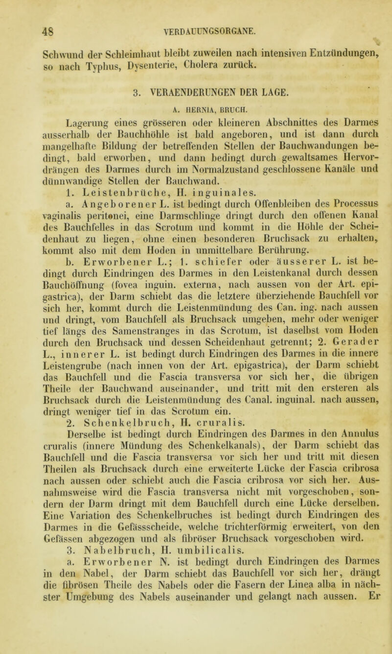 Schwund der Schleimhaut bleibt zuweilen nach intensiven Entzündungen, so nach Typhus, Dysenterie, Cholera zurück. 3. VERAENDERUNGEN DER LAGE. A. HERNIA, BRUCH. Lagerung eines grösseren oder kleineren Abschnittes des Darmes ausserhalb der Bauchhöhle ist bald angeboren, und ist dann durch mangelhafte Bildung der betreuenden Stellen der Bauchwandungen be- dingt, bald erworben, und dann bedingt durch gewaltsames Hervor- drängen des Darmes durch im Normalzustand geschlossene Kanäle und dünnwandige Stellen der Bauchwand. 1. Leistenbrüche, II. inguinales. a. Angeborener L. ist bedingt durch Offenbleiben des Processus vaginalis peritenei, eine Darmschlinge dringt durch den offenen Kanal des Bauchfelles in das Scrotum und kommt in die Höhle der Schei- denhaut zu liegen, ohne einen besonderen Bruchsack zu erhalten, kommt also mit dem Hoden in unmittelbare Berührung. b. Erworbener L.; 1. schiefer oder äusserer L. ist be- dingt durch Eindringen des Darmes in den Leistenkanal durch dessen Bauchüffnung (fovea inguin. externa, nach aussen von der Art. epi- gastrica), der Darm schiebt das die letztere überziehende Bauchfell vor sich her, kommt durch die Leistenmündung des Can. ing. nach aussen und dringt, vom Bauchfell als Bruchsack umgeben, mehr oder weniger tief längs des Samenstranges in das Scrotum, ist daselbst vom Hoden durch den Bruchsack und dessen Scheidenhaut getrennt; 2. Gerader L., innerer L. ist bedingt durch Eindringen des Darmes in die innere Leistengrube (nach innen von der Art. epigastrica), der Darm schiebt das Bauchfell und die Fascia transversa vor sich her, die übrigen Theile der Bauchwand auseinander, und tritt mit den ersteren als Bruchsack durch die Leistenmündung des Canal, inguinal, nach aussen, dringt weniger tief in das Scrotum ein. 2. Schenkelbruch, H. cruralis. Derselbe ist bedingt durch Eindringen des Darmes in den Annulus cruralis (innere Mündung des Schenkelkanals), der Darm schiebt das Bauchfell und die Fascia transversa vor sich her und tritt mit diesen Theilen als Bruchsack durch eine erweiterte Lücke der Fascia cribrosa nach aussen oder schiebt auch die Fascia cribrosa vor sich her. Aus- nahmsweise wird die Fascia transversa nicht mit vorgeschoben, son- dern der Darm dringt mit dem Bauchfell durch eine Lücke derselben. Eine Variation des Schenkelbruches ist bedingt durch Eindringen des Darmes in die Gefässscheide, welche trichterförmig erweitert, von den Gefässen abgezogen und als fibröser Bruchsack vorgeschoben wird. 3. Nabelbruch, II. umbilicalis. a. Erworbener N. ist bedingt durch Eindringen des Darmes in den Nabel, der Darm schiebt das Bauchfell vor sich her, drängt die librösen Theile des Nabels oder die Fasern der Linea alba in näch- ster Umgebung des Nabels auseinander und gelangt nach aussen. Er